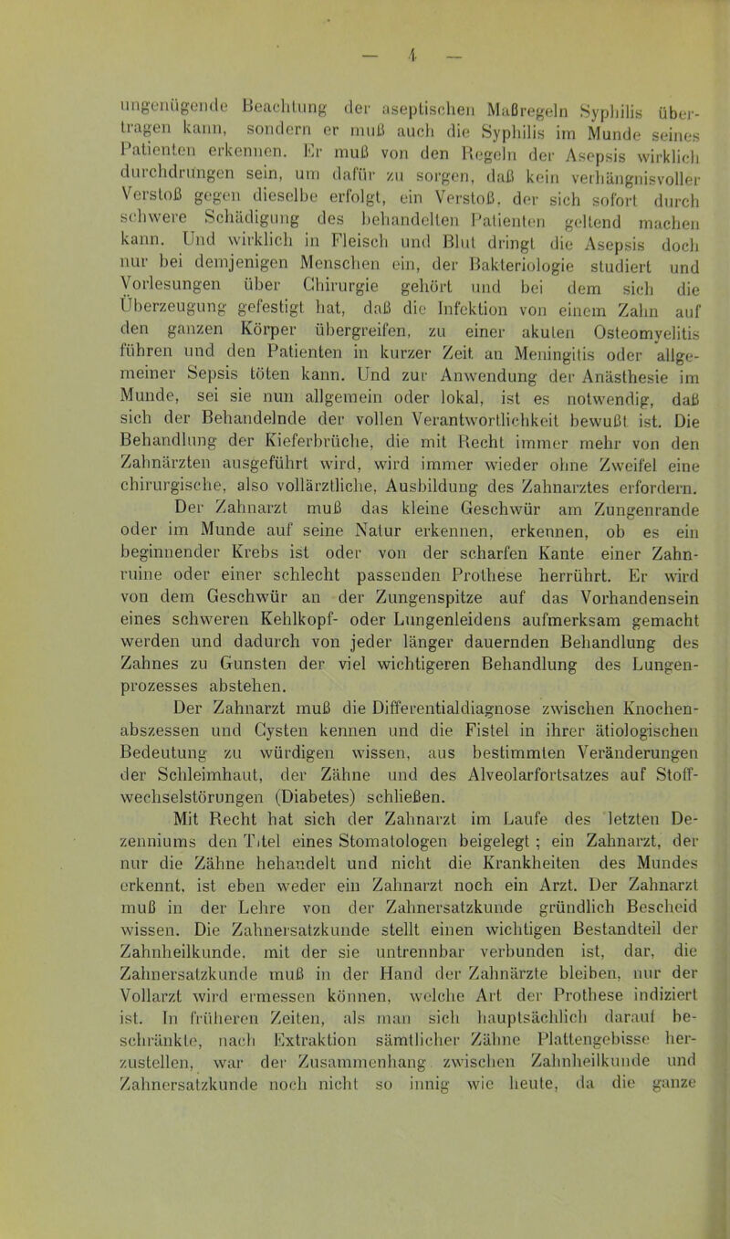 iiiigciüigende Beadiliing der asepliselieii Maßregeln Syphilis übei-- Iragen kann, sondern er muß auch die Syphilis im Munde seines 1 alienten erkennen. Im' muß von den Hegeln der Asepsis wirklich duichdiUiigen sein, um dafür zu sorgen, daß kein vethiingnisvoller Verstoß gegen dieselbe erfolgt, ein Verstoß, der sich sofort durch schwere Schädigung des hehandclten Patienten geltend machen kann. Und wirklich in Fleisch und Blut dringt die Asepsis doch nur bei demjenigen Menschen ein, der Bakteriologie studiert und Vorlesungen über Chirurgie gehört und hei dem sich die Überzeugung gefestigt hat, daß die Infektion von einem Zahn auf den ganzen Körper übergreifen, zu einer akuten Osteomyelitis führen und den Patienten in kurzer Zeit an Meningitis oder allge- meiner Sepsis töten kann. Und zur Anwendung der Anästhesie im Munde, sei sie nun allgemein oder lokal, ist es notwendig, daß sich der Behandelnde der vollen Verantwortlichkeit bewußt ist. Die Behandlung der Kieferbrüche, die mit Recht immer mehr von den Zahnärzten ausgeführt wird, wird immer wieder ohne Zweifel eine chirurgische, also vollärztliche, Ausbildung des Zahnarztes erfordern. Der Zahnarzt muß das kleine Geschwür am Zungenrande oder im Munde auf seine Natur erkennen, erkennen, ob es ein beginnender Krebs ist oder von der scharfen Kante einer Zahn- ruine oder einer schlecht passenden Prothese herrührt. Er wird von dem Geschwür an der Zungenspitze auf das Vorhandensein eines schweren Kehlkopf- oder Lungenleidens aufmerksam gemacht werden und dadurch von jeder länger dauernden Behandlung des Zahnes zu Gunsten der viel wichtigeren Behandlung des Lungen- prozesses abstehen. Der Zahnarzt muß die Differentialdiagnose zwischen Knochen- abszessen und Cysten kennen und die Fistel in ihrer ätiologischen Bedeutung zu würdigen wissen, aus bestimmten Veränderungen der Schleimhaut, der Zähne und des Alveolarfortsatzes auf Stoff- wechselstörungen (Diabetes) schließen. Mit Recht hat sich der Zahnarzt im Laufe des letzten De- zenniums den Titel eines Stomatologen beigelegt ; ein Zahnarzt, der nur die Zähne behandelt und nicht die Krankheiten des Mundes erkennt, ist eben weder ein Zahnarzt noch ein Arzt. Der Zahnarzt muß in der Lehre von der Zahnersatzkunde gründlich Bescheid wissen. Die Zahnersatzkunde stellt einen wichtigen Bestandteil der Zahnheilkunde, mit der sie untrennbar verbunden ist, dar, die Zahnersatzkunde muß in der Hand der Zahnärzte bleiben, nur der Vollarzt wird ermessen können, welche Art der Prothese indiziert ist. ln früheren Zeiten, als man sich hauptsächlich daraut be- schränkte, nach Extraktion sämtlicher Zähne Plattengebisse her- zustellen, war der Zusammenhang zwischen Zahnheilkunde und Zahnersatzkunde noch nicht so innig wie heute, da die ganze