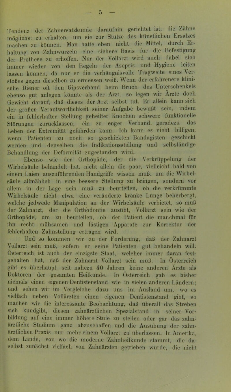 Tendenz der Zahnersalzkunde daraufliin gerichtet ist, die Zäline inögliciist zu erhalten, um sie zur Stütze des künstlichen Eirsatzes machen zu können. Man hatte eben nicht die Mittel, durch Er- haltung von Zahnwurzeln eine sichere Basis für die Befestigung der Prothese zu erhoffen. Nur der Vollarzt wird auch dabei sich immer wieder von den Begeln der Asepsis und Hygiene leiten lassen können, da nur er die verhängnisvolle Tragweite eines Ver- stoßes gegen dieselben zu ermessen weiß. Wenn der erfahrenere klini- sche Diener oft den Cnpsverband heim Bruch des Unterschenkels ebenso gut anlegen könnte als der Arzt, so legen wir Arzte doch Gewicht darauf, daß dieses der Arzt seihst tut. Er allein kann sich der großen Verantwortlichkeit seiner Aufgabe bewußt sein, indem ein in fehlerhafter Stellung geheilter Knochen schwere funktionelle Störungen zurücklassen, ein zu enger Verband, geradezu das Leben der Extremität gefährden kann. Ich kann es nicht billigen, wenn Patienten zu noch so geschickten Bandagisten geschickt werden und denselben die Indikationsstellung und selbständige Behandlung der Deformität zugeslanden wird. Ebenso wie der Urfhopäde, der die Verkrüppelung der Wirbelsäule behandelt hat. nicht allein die paar, vielleicht bald von einem Laien auszuführenden Handgriffe wissen muß. um die Wirbel- säule allmählich in eine bessere Stellung zu bringen, sondern vor allem in der Lage sein muß zu beurteilen, ob die verkrümmte Wirbelsäule nicht etwa eine veränderte kranke Lunge beherbergt, welche jedwede Manipulation an der Wirbelsäule verbietet, so muß der Zahnarzt, der die Orthodontie ausübt, Vollarzt sein wie der Orthopäde, um zu beurteilen, ob der Patient die manchmal für ihn recht mühsamen und lästigen Appai-ate zur Korrektur der fehlerhaften Zahnstellung ertragen wird. Und so kommen wir zu der Forderung, daß der Zahnarzt Vollarzt sein muß, sofern er seine Patienten gut behandeln will. Österreich ist auch der einzigste Staat, weh*her immer daran fest- gehalten hat, daß der Zahnarzt Vollarzt sein muß. ln Österreich gibt es überhaupt seit nahezu 40 Jahren keine anderen Arzte als Doktoren der gesamten Heilkunde. In Österreich gab es bisher niemals einen eigenen Dentistenstand wie in vielen anderen Ländern; und sehen wir im Vergleiche dazu uns im Ausland um, wo es vielfach neben Vollärzten einen eigenen Dentistenstaud gibt, so machen wir die interessante Beobachtung, daß überall das Streben sich kundgibt, diesen zahnärztlichen Spezialstand in seiner Vor- bildung auf eine immer höhere Stufe zu stellen oder gar das zahn- ärztliche Studium ganz abzuschaflcn und die Ausübung der zahn- ärztlichen Praxis nur mehr einem Vollarzt zu überlassen. In Amerika, ilem Lande, von wo die moderne Zalniheilkunde stammt, die da- selbst zunächst vielfach von Zahnärzten getrieben wurde, die nicht