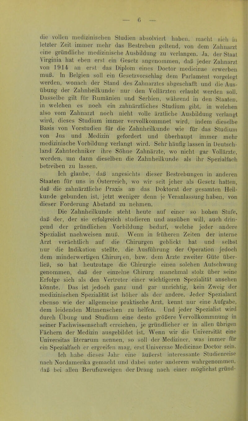 (i die vollen nieilizinisehen Studien absolviert haben, maebt sieb in letzter Zeit immer nicbr das Bestreben geltend, von dem Zabnarzt eine gründliche mediziniscdie Ausbildung zu verlangen. Ja, der Staat Virginia hat eben erst ein (iesotz angenommen, daß jeder Zahnarzt von 1914 an erst das Diplom eines Doctor rnedicinae erwerben muß. ln Belgien soll ein Gesetzvorscblag dem Parlament vorgelegt werden, wonach der Stand des Zahnarztes abgescballt und die Aus- übung der Zalinlieilkunde nur den Vollärzten erlaubt werden soll. Dasselbe gilt für Piumänien und Serbien, während in den Staaten, in welchen es noch ein zahnärztliches Studium gibt, in welchen also vom Zahnarzt noch nicht volle ärztliche Ausbildung verlangt wird, dieses Studium immer vervollkommnet wird, indem dieselbe Basis von Vorstudien für die Zahnheilkunde wie für das Studium von Jus und Medizin gefordert und überhaupt immer mehr ; medizinische Vorbildung verlangt wird. Sehr häufig lassen in Deutsch- ‘ land Zahntechniker ihre Söhne Zahnärzte, wo nicht gar Vollärzte, werden, um dann dieselben die Zahnheilkunde als ihr Spezialfach betreiben zu lassen. Ich glaube, daß angesichts dieser Bestrebungen in anderen Staaten für uns in Österreich, wo wir seit jeher als Gesetz hatten, daß die zahnärztliche Praxis an das Doktorat der gesamten Heil- kunde gebunden ist, jetzt weniger denn je Veranlassung haben, von dieser Forderung Abstafld zu nehmen. Die Zahnheilkunde steht heute auf einer so hohen Stufe, J daß der, der sie erfolgreich studieren und ausüben will, auch drin- m gend der gründlichen Vorbildung bedarf, welche jeder andere -I Spezialist nachweisen muß. Wenn in früheren Zeiten der interne a Arzt verächtlich auf die Chirurgen geblickt hat und selbst 'M nur die Indikation stellte, die Ausführung der Operation jedoch li dem minderwertigen Chirurgen, bzw. dem Arzte zweiter Güte über- a! ließ, so hat heutzutage die Chirurgie einen solchen Aufschwung M genommen, daß der einzelne Chirurg manchmal stolz über seine fl Erfolge sich als den Vertreter einer wichtigeren Spezialität ansehen 9 könnte. Das ist jedoch ganz und gar unrichtig, kein Zweig der fl medizinischen Spezialität ist höher als der andere. Jeder Spezialarzt fl ebenso wie der allgemeine praktische Arzt, kennt nur eine Aufgabe, fl dem leidenden Mitmenschen zu helfen. Und jeder Spezialist wird fl durch Übung und Studium eine desto größere Vervollkommnung in fl seiner Fachwissenschaft erreichen, je gründlicher er in allen übrigen B Fächern der Medizin ausgebildet ist. Wenn wir die Universität eine B Universitas literarum nennen, so soll der Mediziner, was immer für 9| ein Spezialfach er ergreifen mag, erst Universae Medicinae Doctor sein. 9: leb habe dieses Jahr eine äußci'st interessante Studienreise nach Nordamerika gemacht und dabei unter anderem wahrgenommen, fl