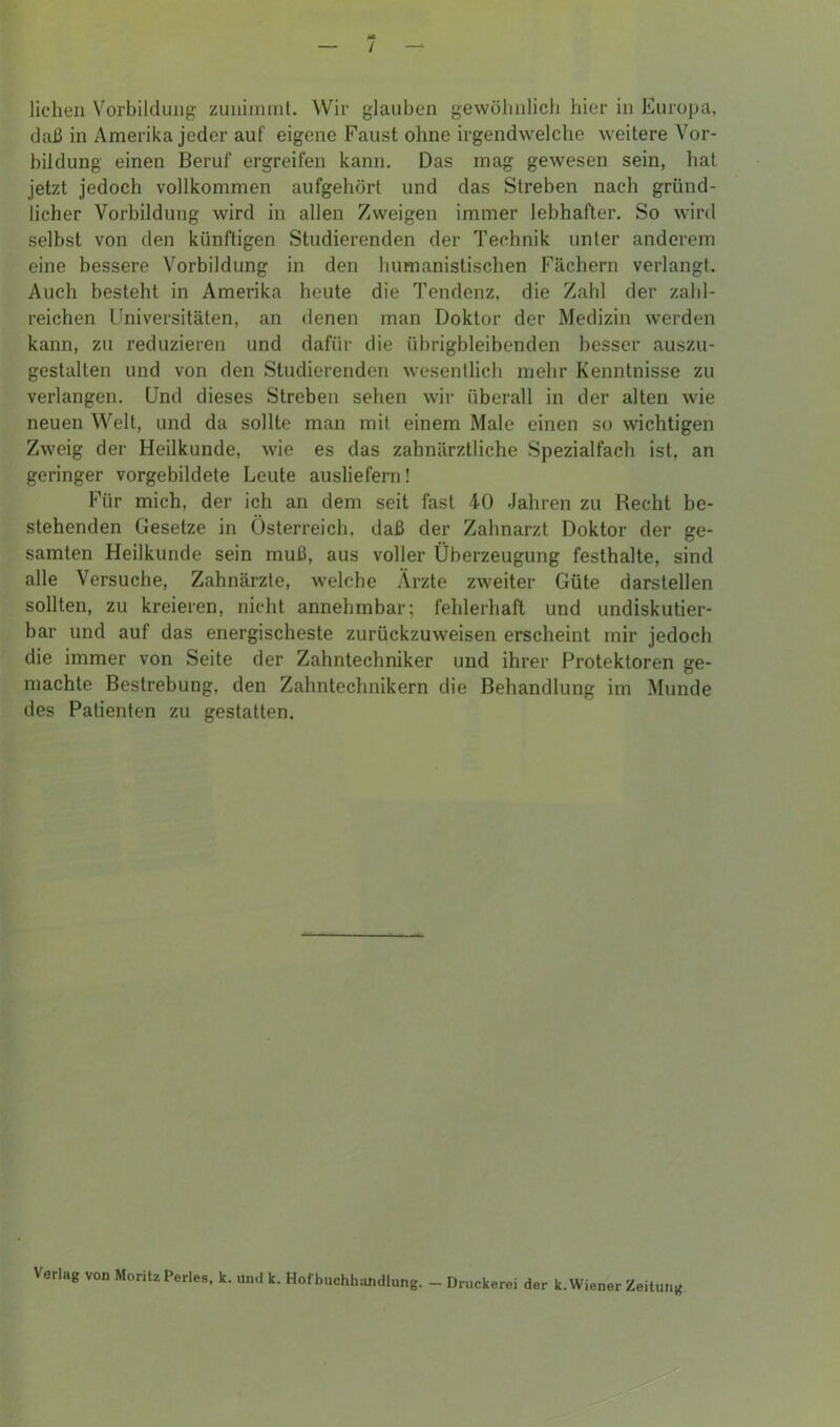 / liehen Vorbildung zuninnnt. Wir glauben gewöhnlich hier in Europa, daß in Amerika jeder auf eigene Faust ohne irgendwelche weitere Vor- bildung einen Beruf ergreifen kann. Das mag gewesen sein, hat jetzt jedoch vollkommen aufgehört und das Streben nach gründ- licher Vorbildung wird in allen Zweigen immer lebhafter. So wird selbst von den künftigen Studierenden der Technik unter anderem eine bessere Vorbildung in den humanistischen Fächern verlangt. Auch besteht in Amerika heute die Tendenz, die Zahl der zahl- reichen Universitäten, an denen man Doktor der Medizin werden kann, zu reduzieren und dafür die übrigbleibenden besser auszu- gestalten und von den Studierenden wesentlich mehr Kenntnisse zu verlangen. Und dieses Streben sehen wir überall in der alten wie neuen Welt, und da sollte man mit einem Male einen so wichtigen Zweig der Heilkunde, wie es das zahnärztliche Spezialfach ist, an geringer vorgebildete Leute ausliefern! Für mich, der ich an dem seit fast 40 Jahren zu Recht be- stehenden Gesetze in Österreich, daß der Zahnarzt Doktor der ge- samten Heilkunde sein muß, aus voller Überzeugung festhalte, sind alle Versuche, Zahnärzte, welche Ärzte zweiter Güte darstellen sollten, zu kreieren, nicht annehmbar; fehlerhaft und undiskutier- bar und auf das energischeste zurückzuweisen erscheint mir jedoch die immer von Seite der Zahntechniker und ihrer Protektoren ge- machte Bestrebung, den Zahntechnikern die Behandlung im Munde des Patienten zu gestatten. Verlag von Moritz Perles. k. und k. Hof buchhandlung. - Druckerei der k. Wiener Zeitung