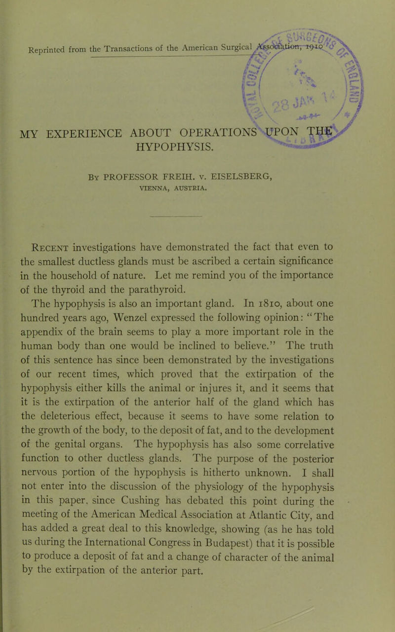 MY EXPERIENCE ABOUT OPERATIONS HYPOPHYSIS. UPON THE By PROFESSOR FREIH. v. EISELSBERG, VIENNA, AUSTRIA. Recent investigations have demonstrated the fact that even to the smallest ductless glands must be ascribed a certain significance in the household of nature. Let me remind you of the importance of the thyroid and the parathyroid. The hypophysis is also an important gland. In 1810, about one hundred years ago, Wenzel expressed the following opinion: “The appendix of the brain seems to play a more important role in the human body than one would be inclined to believe.” The truth of this sentence has since been demonstrated by the investigations of our recent times, which proved that the extirpation of the hypophysis either kills the animal or injures it, and it seems that it is the extirpation of the anterior half of the gland which has the deleterious effect, because it seems to have some relation to the growth of the body, to the deposit of fat, and to the development of the genital organs. The hypophysis has also some correlative function to other ductless glands. The purpose of the posterior nervous portion of the hypophysis is hitherto unknown. I shall not enter into the discussion of the physiology of the hypophysis in this paper, since Cushing has debated this point during the meeting of the American Medical Association at Atlantic City, and has added a great deal to this knowledge, showing (as he has told us during the International Congress in Budapest) that it is possible to produce a deposit of fat and a change of character of the animal by the extirpation of the anterior part.