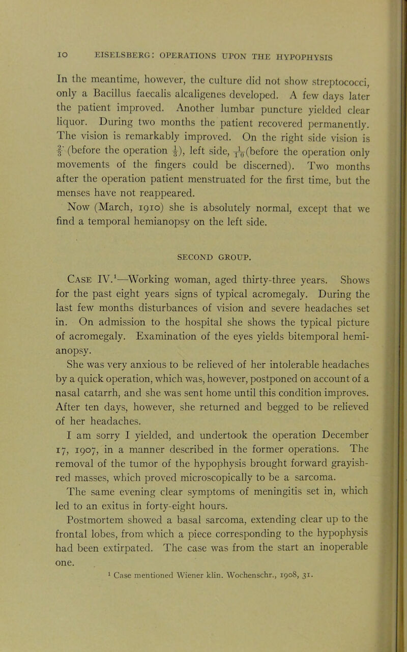 In the meantime, however, the culture did not show streptococci, only a Bacillus faecalis alcaligenes developed. A few days later the patient improved. Another lumbar puncture yielded clear liquor. During two months the patient recovered permanently. The vision is remarkably improved. On the right side vision is f (before the operation |), left side, TV(before the operation only movements of the fingers could be discerned). Two months after the operation patient menstruated for the first time, but the menses have not reappeared. Now (March, 1910) she is absolutely normal, except that we find a temporal hemianopsy on the left side. SECOND GROUP. Case IV.1—Working woman, aged thirty-three years. Shows for the past eight years signs of typical acromegaly. During the last few months disturbances of vision and severe headaches set in. On admission to the hospital she shows the typical picture of acromegaly. Examination of the eyes yields bitemporal hemi- anopsy. She was very anxious to be relieved of her intolerable headaches by a quick operation, which was, however, postponed on account of a nasal catarrh, and she was sent home until this condition improves. After ten days, however, she returned and begged to be relieved of her headaches. I am sorry I yielded, and undertook the operation December 17, 1907, in a manner described in the former operations. The removal of the tumor of the hypophysis brought forward grayish- red masses, which proved microscopically to be a sarcoma. The same evening clear symptoms of meningitis set in, which led to an exitus in forty-eight hours. Postmortem showed a basal sarcoma, extending clear up to the frontal lobes, from which a piece corresponding to the hypophysis had been extirpated. The case was from the start an inoperable one.