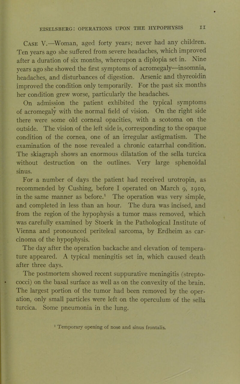 Case V.—Woman, aged forty years; never had any children. Ten years ago she suffered from severe headaches, which improved after a duration of six months, whereupon a diplopia set in. Nine years ago she showed the first symptoms of acromegaly—insomnia, headaches, and disturbances of digestion. Arsenic and thyreoidin improved the condition only temporarily. For the past six months her condition grew worse, particularly the headaches. On admission the patient exhibited the typical symptoms of acromegaly with the normal field of vision. On the right side there were some old corneal opacities, with a scotoma on the outside. The vision of the left side is, corresponding to the opaque condition of the cornea, one of an irregular astigmatism. The examination of the nose revealed a chronic catarrhal condition. The skiagraph shows an enormous dilatation of the sella turcica without destruction on the outlines. Very large sphenoidal sinus. For a number of days the patient had received urotropin, as recommended by Cushing, before I operated on March 9, 1910, in the same manner as before.1 The operation was very simple, and completed in less than an hour. The dura was incised, and from the region of the hypophysis a tumor mass removed, which was carefully examined by Stoerk in the Pathological Institute of Vienna and pronounced periteleal sarcoma, by Erdheim as car- cinoma of the hypophysis. The day after the operation backache and elevation of tempera- ture appeared. A typical meningitis set in, which caused death after three days. The postmortem showed recent suppurative meningitis (strepto- cocci) on the basal surface as well as on the convexity of the brain. The largest portion of the tumor had been removed by the oper- ation, only small particles were left on the operculum of the sella turcica. Some pneumonia in the lung. 1 Temporary opening of nose and sinus frontalis.