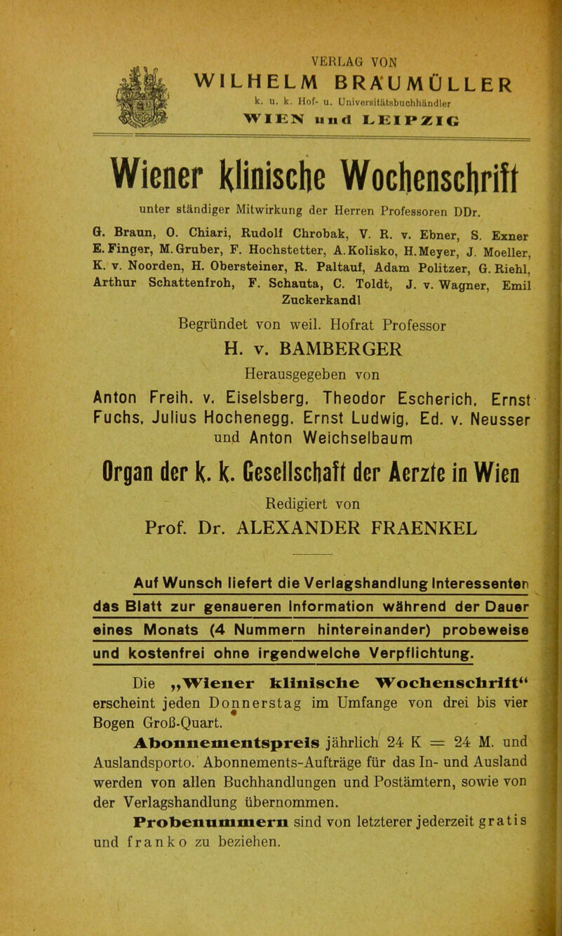 VERLAG VON WILHELM BRÄUMÜLLER k. u. k. Hof- u. Univoreitätsbuchhändler WIEN und LEIPZIG Wiener Klinische Wochenschrift i unter ständiger Mitwirkung der Herren Professoren DDr. G. Braun, 0. Chiari, Rudolf Chrobak, V. R. v. Ebner, S. Exner , E. Finger, M.Gruber, F. Hochstetter, A.Kolisko, H. Meyer, J. Moeller, K. V. Noorden, H. Obersteiner, R. Paltauf, Adam Politzer, G. Riehl, Arthur Schattenfroh, F. Schauta, C. Toldt, J. v. Wagner, Emil Zuckerkandl Begründet von weil. Hofrat Professor H. V. BAMBERGER Herausgegeben von Anton Freih. v. Eiseisberg, Theodor Escherich, Ernst Fuchs, Julius Hochenegg, Ernst Ludwig, Ed. v. Neusser und Anton Weichselbaum Organ der k. k. Gesellschaft der Aerzte in Wien Redigiert von Prof. Dr. ALEXANDER FRAENKEL Auf Wunsch liefert die Verlagshandlung Interessenten das Blatt zur genaueren Information während der Dauer eines Monats (4 Nummern hintereinander) probeweise und kostenfrei ohne irgendwelche Verpflichtung. Die „Wiener klinische Wochenschrift“ erscheint jeden Donnerstag im Umfange von drei bis vier Bogen Groß-Quart. Ahonnementspreis jährlich 24 K = 24 M. und Auslandsporto. Abonnements-Aufträge für das In- und Ausland werden von allen Buchhandlungen und Postämtern, sowie von der Verlagshandlung übernommen. Prohenummem sind von letzterer jederzeit gratis und franko zu beziehen.