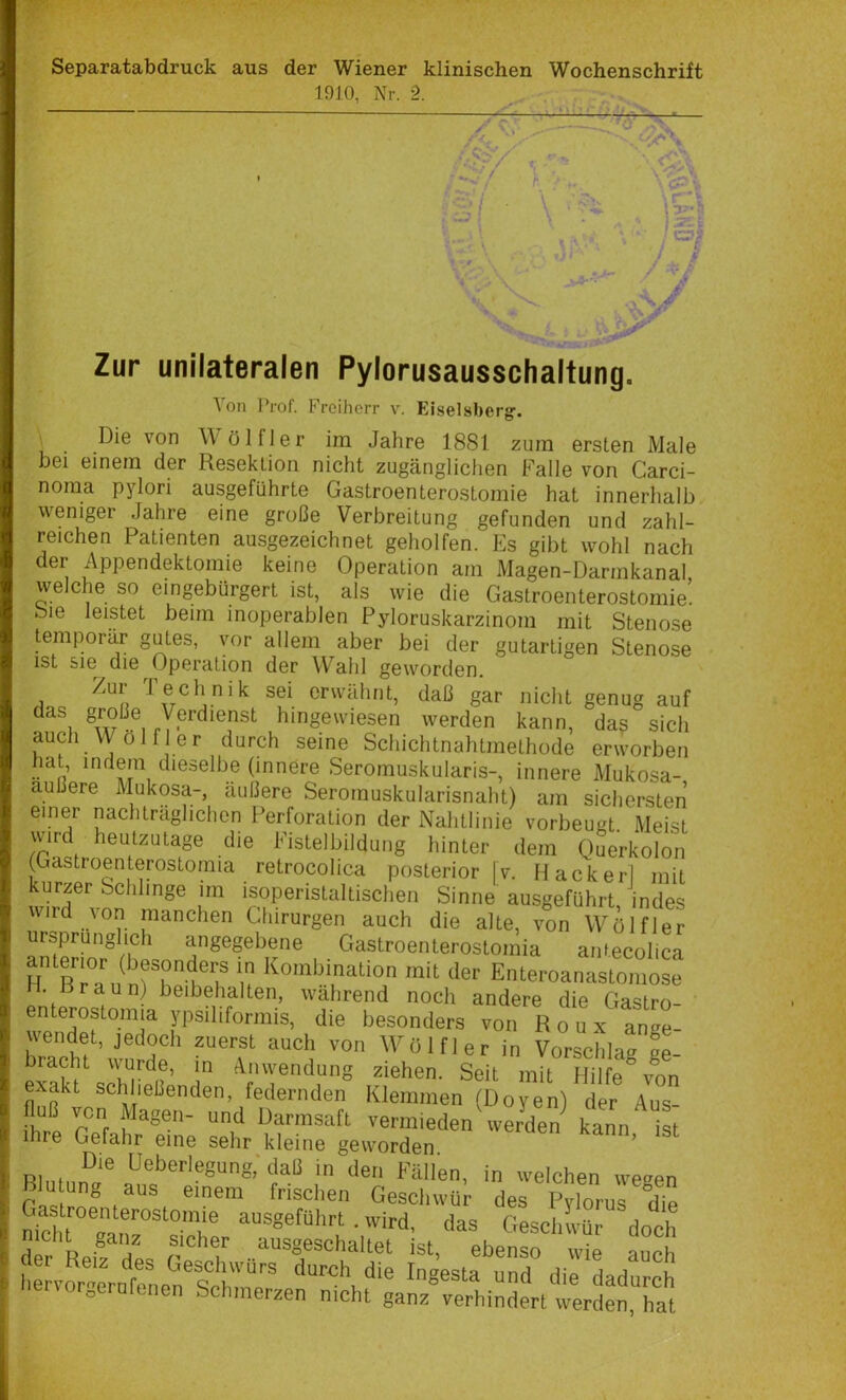 Separatabdruck aus der Wiener klinischen Wochenschrift 1910, Nr. 2. ^ h ’i :a> w \'- \ ' > •. ’r* ^ '' *' ' j f ' 7 Zur unilateralen Pylorusausschaltung. Von Prof. Freiherr v. Eiseisberg-. \ Die von Wölfler im Jahre 1881 zura ersten Male bei einem der Resektion nicht zugänglichen Falle von Carci- noma pylori ausgeführte Gastroenterostomie hat innerlialb weniger Jahre eine große Verbreitung gefunden und zahl- reichen Patienten ausgezeichnet geholfen. Es gibt wohl nach der Appendektomie keine Operation am Magen-Darmkanal welche so eingebürgert ist, als wie die Gastroenterostomie! oie leistet beim inoperablen Pyloruskarzinom mit Stenose temporär gutes, vor allem aber bei der gutartigen Stenose ist sie die Operation der Wahl geworden. A erwähnt, daß gar nicht genug auf das große Verdienst hingewiesen werden kann, da? sich auch VVölf er durch seine Schichtnahtmethode erworben hat indem dieselbe (innere Seromuskularis-, innere Mukosa- außere Mukosa-, äußere Seromuskularisnaht) am sichersten einer nachträglichen Perforation der Nahtlinie vorbeugt. Meist wird heutzutage die Fistelbildung hinter dem Querkolon (Gastroenterostoraia retrocolica posterior [v. Hacker] mit kurzer Schlinge im isoperistaltischen Sinne ausgeführt indes wird von manchen Chirurgen auch die alte, von Wölfler Ursprünglich angegebene Gastroenterostomia anfecolica H ßTa^ n der Enteroanastomose H. Rraun) beibehalten, während noch andere die Gastro- enterostomia ypsiliformis, die besonders von Roux ange- wendet, jedoch zuerst auch von Wölfler in Vorschlag ge- bracht wurde, m Anwendung ziehen. Seit mit Hilfe von exakt schließenden, federnden Klemmen (Doyen) der Aus- tl r?f vermieden \ve/den kann iL ihre Gefahr eine sehr kleine geworden ’ Die Ueberlegung,'dali in den Fällen, in welchen weeen Blu ung des PyloV^dte ni^id ;rSn