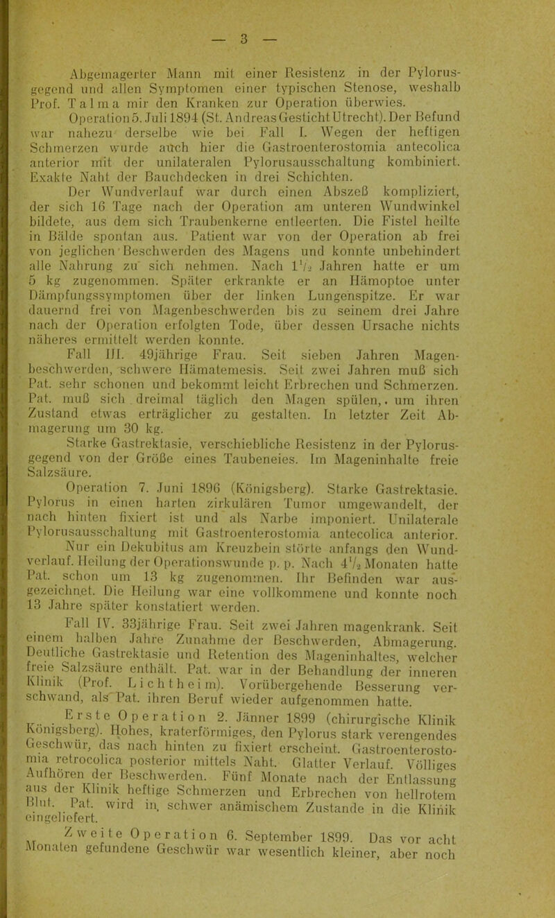 gogond und allen Symptomen einer typischen Stenose, weshalb Prof. Talma mir den Kranken zur Operation überwies. Operation5..Tuli 1894 (St. AndreasOestichtUtrecht). Der Refund war nahezu derselbe wie bei Fall I. Wegen der heftigen Schmelzen wurde auch hier die Gastroenterostornia antecolica anterior mit der unilateralen Pylorusausschaltung kombiniert. Exakte Naht der Bauchdecken in drei Schichten. Der Wundverlauf war durch einen Abszeß kompliziert, der sich 16 Tage nach der Operation am unteren Wundwinkel bildete, aus dem sich Traubenkerne entleerten. Die Fistel heilte in Riälde spontan aus. Patient war von der Oi)eration ab frei von jeglichen Beschwerden des Magens und konnte unbehindert alle Nabrung zu sich nehmen. Nach 1'/.- .fahren hatte er um 5 kg zugenommen. Später erkrankte er an Hämoptoe unter Dämpfungssymptomen über der linken Lungenspitze. Er war dauernd frei von Magenbeschwerden bis zu seinem drei Jahre nach der 0|»cration erfolgten Tode, über dessen Ursache nichts näheres ermittelt werden konnte. Fall 111. 49jährige Frau. Seit sieben Jahren Magen- heschwerden, schwere llämatemesis. Seit zwei Jahren muß sich Pat. sehr schonen und bekommt leicht Erbrechen und Schmerzen. Pat. muß sich dreimal täglich den Magen spülen,, um ihren Zustand etwas erträglicher zu gestalten, ln letzter Zeit Ab- magerung um 30 kg. Starke Gastrektasie, verschiebliche Resistenz in der Pylorus- gegend von der Grüße eines Taubeneies. Im Mageninhalte freie Salzsäure. Operation 7. Juni 1890 (Königsberg). Starke Gastrektasie. Pylorus in einen harten zirkulären Tumor umgewandelt, der nach hinten fixiert ist und als Narbe imponiert. Unilaterale Pylornsausschaltung mit Gastroenterostornia antecolica anterior. Nur ein Dekubitus am Kreuzbein stfnle anfangs den Wund- verlauf. Heilung der Oporationswunde p. p. Nach 4‘/2 Monaten hatte Pat. schon um 13 kg zugenommen. Ihr Befinden war aus- gezeichnet. Die Heilung war eine vollkommene und konnte noch 13 Jahre später konstatiert werden. Fall IT. 33jährige brau. Seit zwei Jahren magenkrank. Seit eincni halben Jahre Zunahme der Beschwerden, Abmagerung. Deutliche Gastrektasie und Retention des Mageninhaltes, welcher freie Salzsäure enthält. Pat. war in der Behandlung der inneren Klinik (Prof. L i c h t h e i m). V orübergehende Besserung ver- schwand, als Pat. ihren Beruf wieder aufgenommen hatte. Tr.. . ^ s ^ Operation 2. Jänner 1899 (chirurgische Klinik Könipberg). Hohes, kraterförmiges, den Pylorus stark verengendes Geschwür, das nach hinten zu fixiert erscheint. Gastroenterosto- nna retrocühca posterior mittels Naht. Glatter V^erlauf. V'ölliges Aufhören der Beschwerden. Fünf Monate nach der Entlassung mis der Khmk heftige Schmerzen und Erbrechen von hellrotem Ihnt. 1 at. wird in. schwer anämischem Zustande in die Klinik (Miigeliofert. Zweite Operation 6. September 1899. Das vor acht Monaten gefundene Geschwür war wesentlich kleiner, aber noch