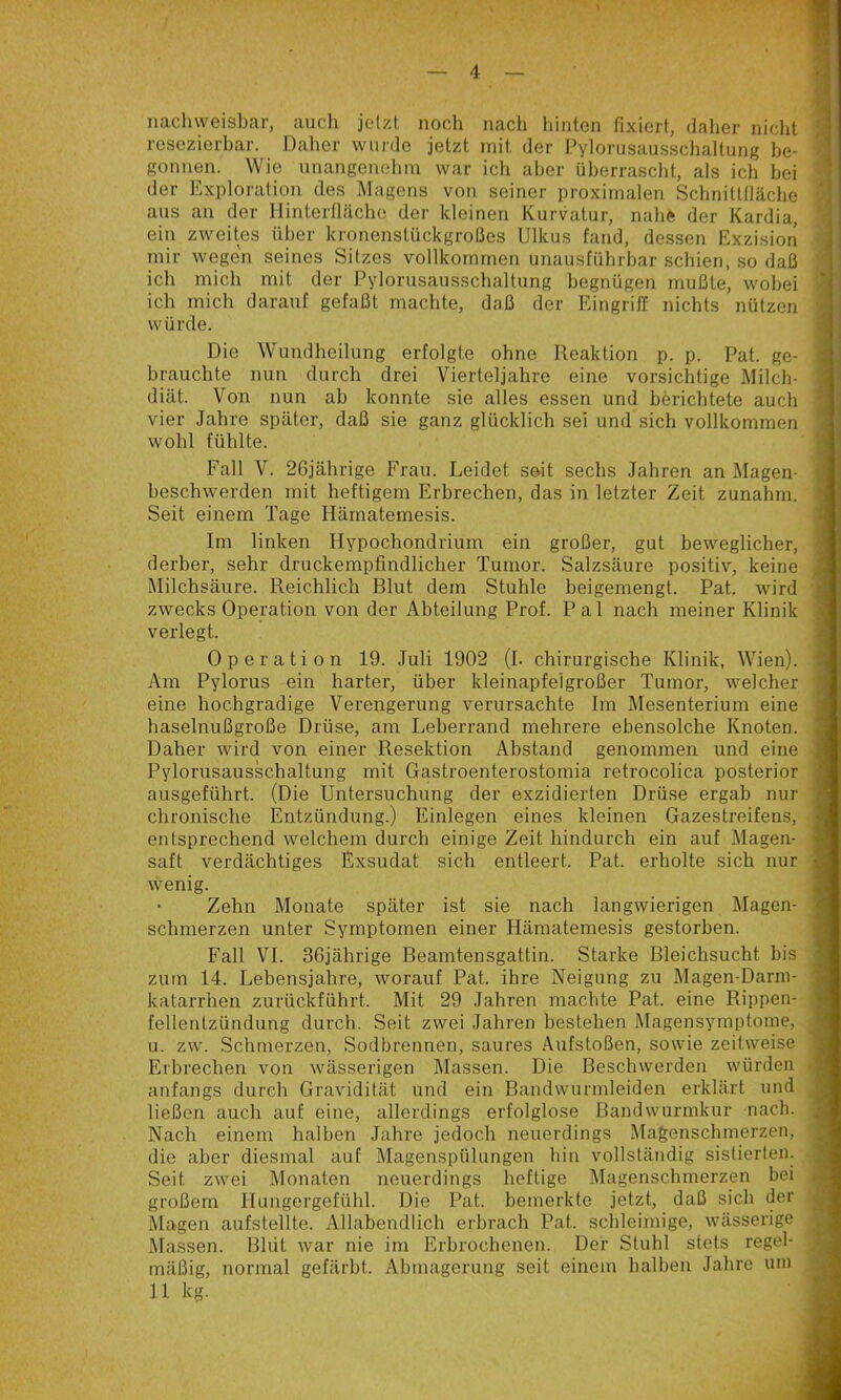 nacliweisbar, auch jclzt noch nach hinten fixiert, daher nicht resezierhar. Daher wurde jetzt mit der Pylorusausschaltung he- gonnen. Wie unangenelmi war ich aber überrascht, als ich hei der Exploration des Magens von seiner proximalen Schnittfläche aus an der Hinterfläche der kleinen Kurvatur, nahe der Kardia, ein zweites über kronenstückgroßes Ulkus fand, dessen Exzision mir wegen seines Sitzes vollkommen unausführbar schien, so daß ich mich mit der Pylorusausschaltung begnügen mußte, wobei ich mich darauf gefaßt machte, daß der Eingriff nichts nützen würde. Die Wundheilung erfolgte ohne Reaktion p. p. Pat. ge- brauchte nun durch drei Vierteljahre eine vorsichtige Milch- diät. Von nun ah konnte sie alles essen und berichtete auch vier Jahre später, daß sie ganz glücklich sei und sich vollkommen wohl fühlte. heschwerden mit heftigem Erbrechen, das in letzter Zeit zunahm. Seit einem Tage Hämatemesis. Im linken Hypochondrium ein großer, gut beweglicher, J derber, sehr druckempfindlicher Tumor. Salzsäure positiv, keine -i IMilchsäure. Reichlich Blut dem Stuhle beigemengt. Pat. wird d zwecks Operation von der Abteilung Prof. Pal nach meiner Klinik | verlegt. i Operation 19. Juli 1902 (I. chirurgische Klinik, Wien). ^ Am Pylorus ein harter, über kleinapfelgroßer Tumor, welcher H eine hochgradige Verengerung verursachte Im Mesenterium eine ] haselnußgroße Drüse, am Leherrand mehrere ebensolche Knoten. J Daher wird von einer Resektion Abstand genommen und eine | Pylorusausschaltung mit Gastroenterostomia retrocolica posterior fl ausgeführt. (Die Untersuchung der exzidierten Drüse ergab nur r, chronische Entzündung.) Einlegen eines kleinen Gazestreifens, I entsprechend welchem durch einige Zeit hindurch ein auf Magen- |j saft verdächtiges Exsudat sich entleert. Pat. erholte sich nur O ' Zehn Monate später ist sie nach langwierigen Magen- 3 schmerzen unter Symptomen einer Hämatemesis gestorben. ,1 Fall VI. 36jährige Beamtensgattin. Starke Bleichsucht bis u zum 14. Lebensjahre, worauf Pat. ihre Neigung zu Magen-Darm- 'm katarrhen zurückführt. Mit 29 Jahren machte Pat. eine Rippen- ji fellentzündung durch. Seit zwei Jahren bestehen Magensymptome, ^ u. zw. Schmerzen, Sodbrennen, saures Aufstoßen, sowie zeitweise j Erbrechen von wässerigen Massen. Die Beschwerden würden anfangs durch Gravidität und ein Bandwurmleiden erklärt und .1 ließen auch auf eine, allerdings erfolglose Bandwurmkur nach. Nach einem halben Jahre jedoch neuerdings Magenschmerzen, die aber diesmal auf Magenspülungen hin vollständig sistierten. Seit zwei Monaten neuerdings heftige Magenschmerzen bei i ' großem Hungergefühl. Die Pat. bemerkte jetzt, daß sich der ■ Magen aufstellte. Allabendlich erbrach Pat. schleimige, wässerige Massen. Blut war nie im Erbrochenen. Der Stuhl stets regel- mäßig, normal gefärbt. Abmagerung seit einem halben Jahre um Fall V. 26jährige Frau. Leidet seit sechs Jahren wenig.