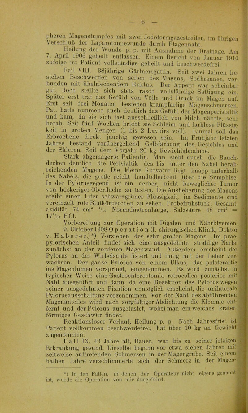 Verschluß der Laparotomiewunde durch Etagennalit. Heilung der Wunde p. p. mit Ausnahme der Drainage. Arn 7. April 190G geheilt entlassen. Einem Bericht von Januar 1910 - zufolge ist Patient vollständige geheilt und beschwerdefrei. Fall Vlll. 38jährige Gärtnersgattin. Seit zwei Jahren be- ] stehen Beschwerden von seilen des Magens, Sodbrennen, ver- I bunden mit übelriechendem Ruklus. Der Appetit war scheinbar 1 gut, doch stellte sich stets rasch vollständige Sättigung ein. -] Später erst trat das Gefühl von Völle und Druck im Magen auf. ■ Erst seit drei Monaten bestehen krampfartige Magenschmerzen. Pat. hatte nunmehr auch deutlich das Gefühl der Magenperistaltik und kam, da sie sich fast ausschließlich von Milch nährte, sehr ^ herab. Seit fünf Wochen bricht sie Schleim und farblose Flüssig- 1- keit in großen Mengen (1 bis 2 Lavoirs voll). Einmal soll das Erbrochene direkt jauchig gewesen sein. Im Frühjahr letzten Jahres bestand vorübergehend Gelbfärbung des Gesiebtes und der Skleren. Seit dem Vorjahr 20 kg Gewichtabnahme. Stark abgemagerte Patientin. Man siebt durch die Bauch- < decken deutlich die Peristaltik des bis unter den Nabel herab- S ^ reichenden Magens. Die kleine Kurvatur liegt knapp unterhalb 9 ’ des Nabels, die große reicht handtellerbreit über die Sympbise. M In der Pylorusgegend ist ein derber, nicht beweglicher Tumor 9 von höckeriger Oberfläche zu tasten. Die Ausheberung des Magens 9 ergibt einen Liter sebwarzgrüner Flüssigkeit, im Sedimente sind 9 vereinzelt rote Blutkörperchen zu seben. Probefrühstück: Gesamt- 9 azidität 74 cm^ Vio Normalnatronlauge, Salzsäure 48 cm® = 9 in00 HCl. 9 Vorbereitung zur Operation mit Digalen und Nährklysmen, fl 9. Oktober 1908 0 p e r at i o n (I. chirurgischen Klinik, Doktor fl V. Haberer.)*) Vorziehen des sehr großen Magens. Im prae- fl pylorischen Anteil findet sich eine ausgedehnte strahlige Narbe » zunächst an der vorderen Magenwand. Außerdem erscheint der 9 Pylorus an der Wirbelsäule fixiert und innig mit der Leber ver- 9i wachsen. Der ganze Pylorus von einem Ulkus, das polsterartig « ins Magenlumen vorspringt, eingenommen. Es wird zunächst in jK typischer Weise eine Gastroenterostomia retrocolica posterior mit fl Naht ausgeführt und dann, da eine Resektion des Pylorus wegen fl seiner ausgedehnten Fixation unmöglich erscheint, die unilaterale fl Pylorusausschaltung vorgenommen. Vor der Naht des abführenden fl Magenanteiles wird nach sorgfältiger Abdichtung die Klemme ent- 9 fernt und der Pylorus ausgetastet, wobei man ein weiches, krater- fl förmiges Geschwür findet. fl Reaktionsloser Verlauf, Heilung p. p. Nach Jahresfrist ist fl Patient vollkommen beschwerdefrei, hat über 10 kg an Gewicht fl zugenommen. fl Fall IX. 49 Jahre alt, Bauer, war bis zu seiner jetzigen fl Erkrankung gesund. Dieselbe begann vor etwa sieben Jahren mit fl zeitweise auftretenden Schmerzen in der Magengrube. Seit einem fl halben Jahre verschlimmerte sich der Schmerz in der iilagen- . V *) ln den Fällen, in denen der Operateur nicht eigens genannt ist, wurde die Operation von mir ausget'ührt. f
