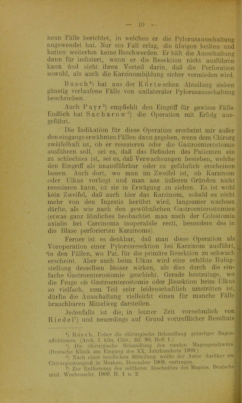 neun Fülle l)ericlit,et, in welchen er die l’ylorusaussclialtung angewendoL hat. Nur ein Fall erlag, die übrigen heilten und hatten weiterhin keine Be.schwerden. Fr hält die Au.sschaltung dann für indiziert, wenn er die Resektion nicht ausführen kann und sieht ihren Vorteil darin, daß die Perforation sowohl, als auch die Karzinoinbildung sicher vermieden wird. Busch'^) hat aus der Kört eschen Abteilung sieben günstig verlaufene Fälle von unilateraler Pylorusausschaltung beschrieben. Auch Payr-’) empfiehlt den Eingriff für gewi.s.se Fälle- Endlich hat Sacharow^) die Operation mit Erfolg aus- geführt. Die Indikation für diese Operation erscheint mir außer den eingangs erwähnten Fällen dann gegeben, wenn dem Chirurg zweifelhaft ist, ob er resezieren oder die Gastroenterostomie ausführen soll, sei es, daß das Befinden des Patienten ein zu schlechtes ist, sei es, daß Verwachsungen bestehen, welche den Eingriff als unausführbar oder zu gefährlich erscheinen lassen. Auch dort, wo man im Zweifel ist, ob Karzinom oder Ulkus vorliegt und man aus äußeren Gründen nicht resezieren kann, ist sie in Erwägung zu ziehen. Es ist wohl kein Zweifel, daß auch hier das Karzinom, sobald es nicht mehr von den Ingestis berührt wird, langsamer wachsen dürfte, als wie nach den gewöhnlichen Gastroenterostomien (etwas ganz ähnliches beobachtet man nach der Colostomia axialis bei Carcinoma inoperabile recti, besonders des in die Blase perforierten Karzinoms). Ferner ist es denkbar, daß man diese Operation als Voroperation einer Pylorusresektion bei Karzinom ausführt, in den Fällen, wo Pat. für die primäre Resektion zu schwach erscheint. Aber auch beim Ulkus wird eine erhöhte Ruhig- stellung desselben b'esser wirken, als dies durch die ein- fache Gastroenterostomie geschieht. Gerade heutzutage, wo die Frage ob Gastroenterostomie oder Resektion beim Ulkus so vielfach, zum Teil sehr leidenschaftlich umstritten ist, dürfte die Ausschaltung vielleicht einen für manche Fälle brauchbaren Mittelweg darstellen. Jedenfalls ist die, in letzter Zeit vornehmlich von RiedeU) und neuerdings auf Grund vortrefflicher Resultate 4 B.uscli, TJebei’ die chirurgische Behandlung gularliger Magen afreklionen. (Arcli. I'. klin. Chir., Bd. 90, lieft I.) ^ Die cliirurgischc Behandlung des runden i\lagcngesch\vürs. (Deutsche Klinik am Bingang des XX. .lahrhiinderls 1909.) “) Nach einer briellichcn iVKlteilung wollte der Autor darüber anr Chirurgenkongreß in Moskau, Dczciuber 1909, yortragen. ’’) Zur BnU'ernung des mittleren Abschnittes des Magens. Deutsche