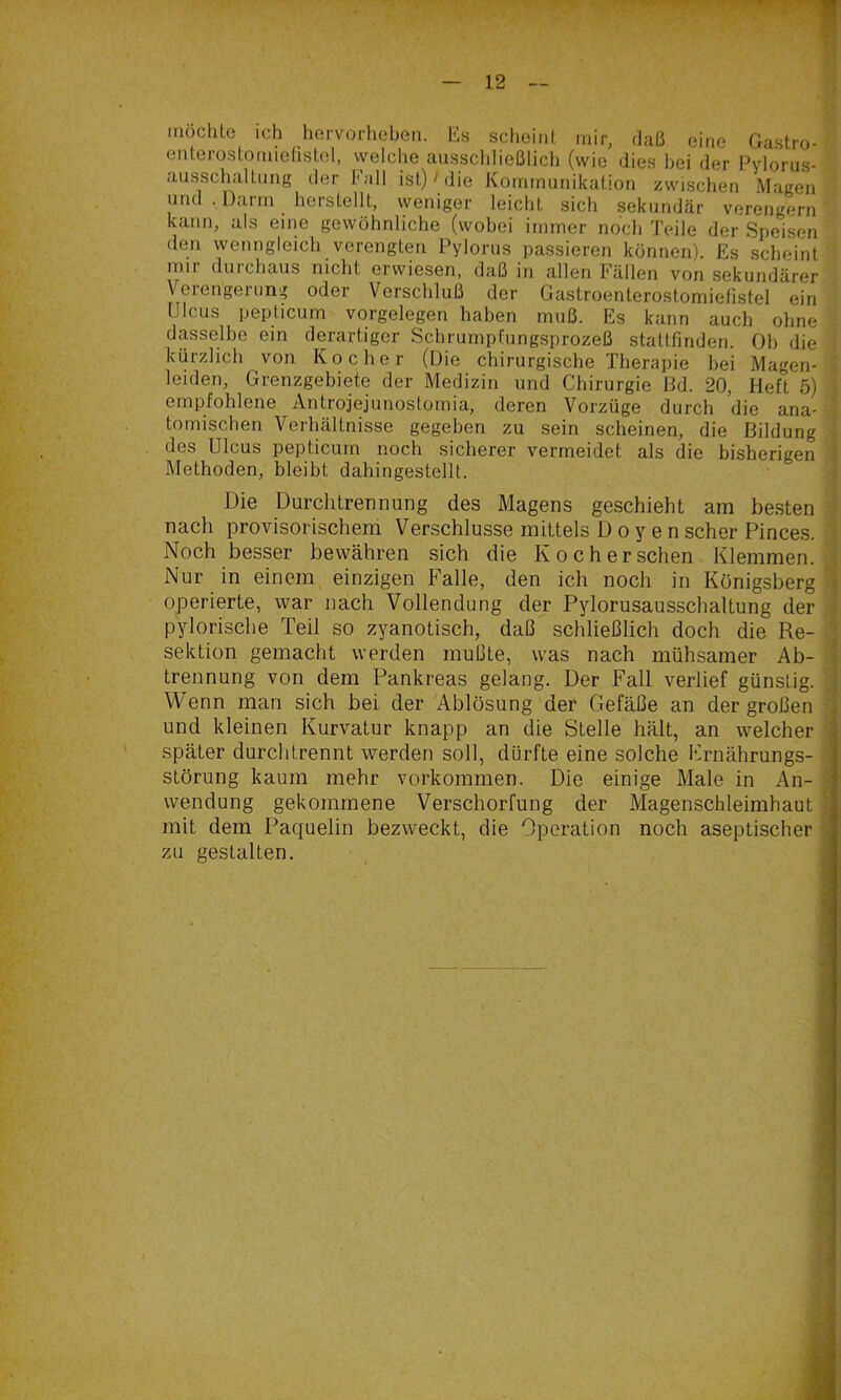 lUüchto ich hervorliebeti. Es scheint mir, daß eine Gastro- eiiterostomielistel, welche ausschließlich (wie dies hei der Pylorus- ' ausschaltung der Fall ist)' die Kommunikation zwischen Magen und . Darm herstellt, vyeniger leicht sich sekundär verengern ' kann, als eine gewöhnliche (wobei immer noch Teile der Speisen den wenngleich verengten Pylorus passieren können). Es scheint mir durchaus nicht erwiesen, daß in allen Fällen von sekundärer Veiengeinng oder Verschluß der Gastroenterostomiefistel ein Ulcus pepticum Vorgelegen haben muß. Es kann auch ohne dasselbe ein derartiger Schrumpfungsprozeß stattfinden. Ob die kürzlich von Kocher (Die chirurgische Therapie bei Magen- « leiden, Grenzgebiete der Medizin und Chirurgie ßd. 20, Heft 5) • empfohlene Antrojejunostomia, deren Vorzüge durch die ana- 1 tomischen Verhältnisse gegeben zu sein scheinen, die Bildung l des Ulcus pepticum noch sicherer vermeidet als die bisherigen | Methoden, bleibt dahingestellt. j Die Durchtrennung des Magens geschieht am besten ^ nach provisorischem Verschlüsse mittels D o y e n scher Pinces. ( Noch besser bewähren sich die Ko eher sehen Klemmen.^ Nur in einem einzigen Falle, den ich noch in Königsberg i operierte, war nach Vollendung der Pylorusausschaltung der j pylorische Teil so zyanotisch, daß schließlich doch die Re- 3 Sektion gemacht werden mußte, was nach mühsamer Ab- trennung von dem Pankreas gelang. Der Fall verlief günstig. J Wenn man sich bei der Ablösung der Gefäße an der großen 1 und kleinen Kurvatur knapp an die Stelle hält, an welcher j| später durchtrennt werden soll, dürfte eine solche Frnährungs- S Störung kaum mehr Vorkommen. Die einige Male in An- 9 Wendung gekommene Verschorfung der Magenschleimhaut 8 mit dem Paquelin bezweckt, die Operation noch aseptischer 9 zu gestalten. ■