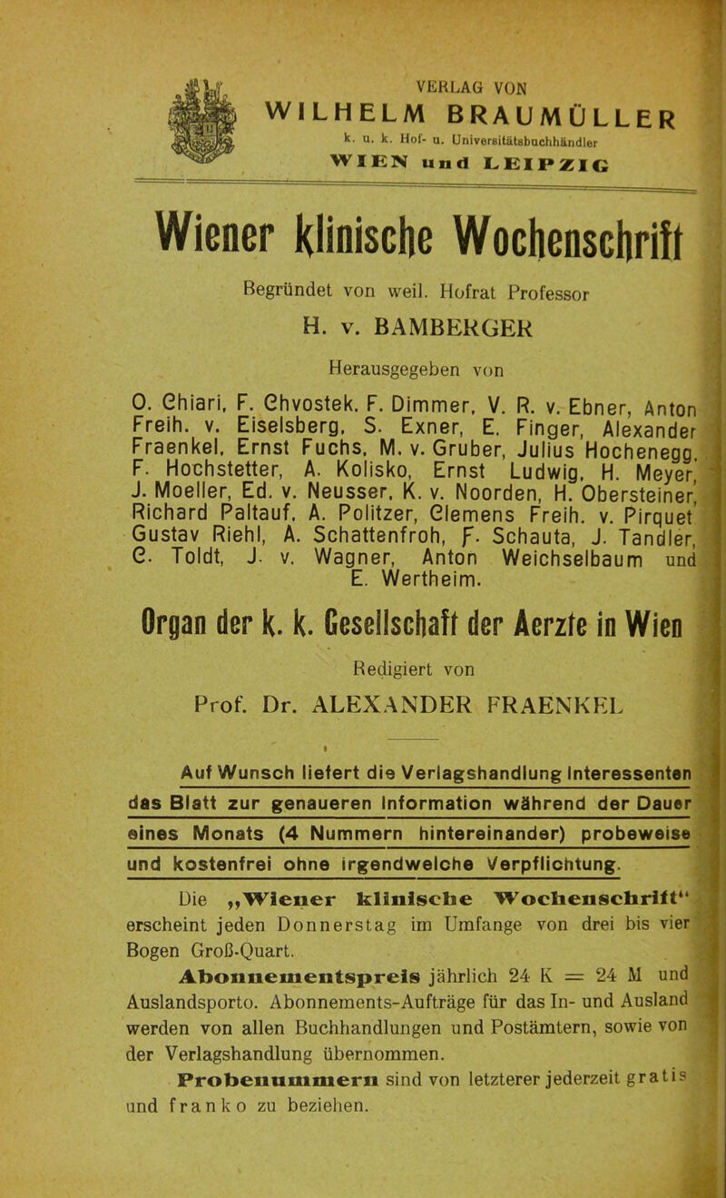 VERLAG VON WILHELM BRAUMÜLLER k. u. k. Hol- u. Univerßitätsbuchhändler WIEN und LEIPZIG Wiener klinische Wochenschrift Begründet von weil. Hofrat Professor H. v. BAMBERGER Herausgegeben von 0. Chiari, F. Ghvostek. F. Dimmer, V. R. v. Ebner, Anton Freih. v. Eiseisberg, S. Exner, E. Finger, Alexander Fraenkel, Ernst Fuchs. M. v. Gruber, Julius Hochenegg F. Hochstetter, A. Kolisko, Ernst Ludwig, H. Meyer J. Moeller, Ed. v. Neusser, K. v. Noorden, H. Obersteiner’ Richard Paltauf. A. Politzer, Clemens Freih. v. Pirquet’ Gustav Riehl, A. Schattenfroh, f. Schauta, J. Tandler, G. Toldt, J. v. Wagner, Anton Weichselbaum und E. Wertheim. Organ der k. k. Gesellschaft der Aerzfe in Wien Redigiert von Prof. Dr. ALEXANDER FRAENKEL Auf Wunsch liefert die Verlagshandlung Interessenten das Blatt zur genaueren Information während der Dauer eines Monats (4 Nummern hintereinander) probeweise und kostenfrei ohne irgendwelche Verpflichtung. Die „Wiener klinische Wochenschrift“ erscheint jeden Donnerstag im Umfange von drei bis vier Bogen Groß-Quart. Abonnementspreis jährlich 24 K = 24 M und Auslandsporto. Abonnements-Aufträge für das In- und Ausland werden von allen Buchhandlungen und Postämtern, sowie von der Verlagshandlung übernommen. Probenummern sind von letzterer jederzeit gratis und franko zu beziehen.