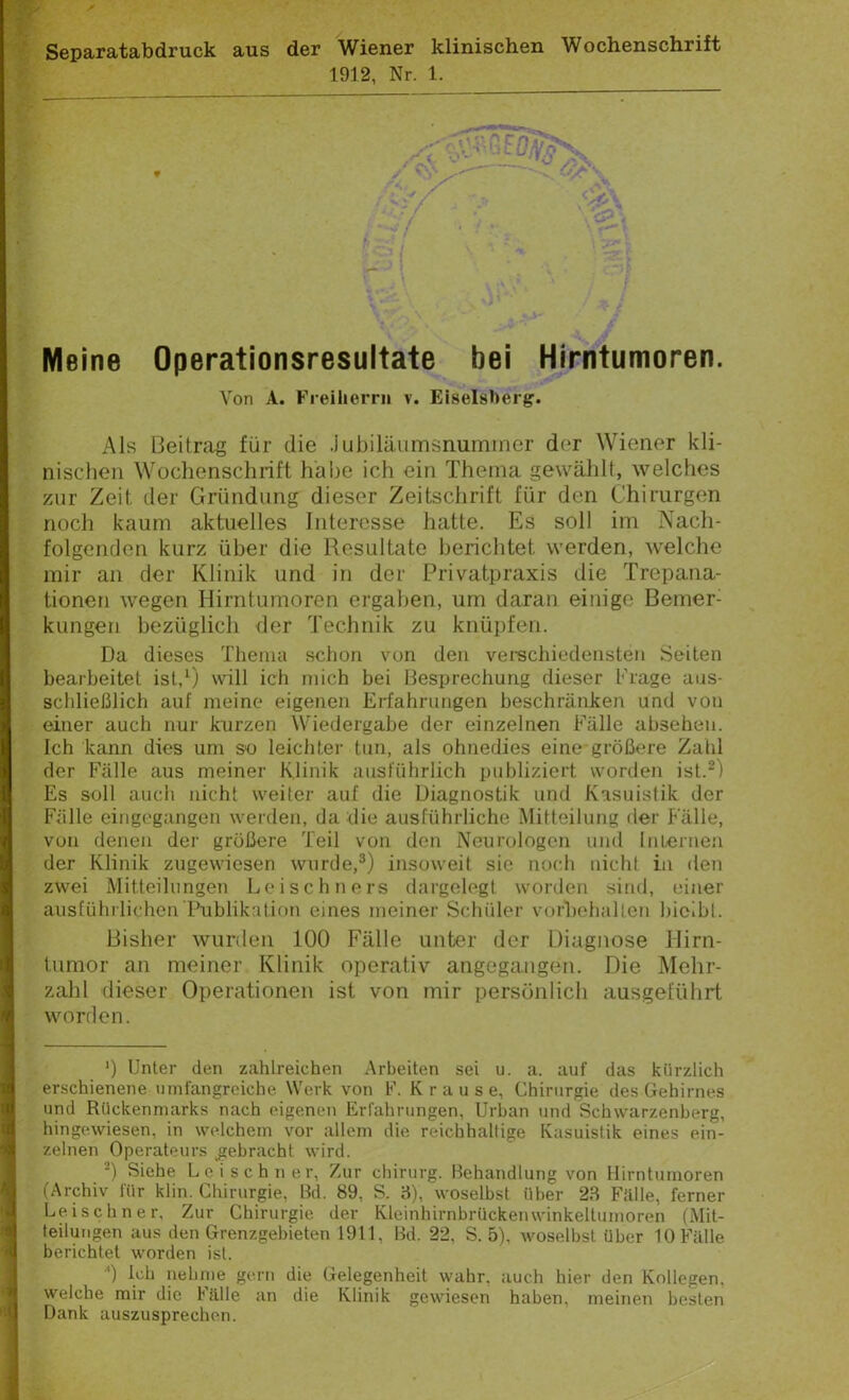 Separatabdruck aus der Wiener klinischen Wochenschrift 1912, Nr. 1. 9 Meine Operationsresultate bei Hirntumoren. Von A. Freiherr» v. Eiselsherg. Als Beitrag für die .Jubiläumsnummer der Wiener kli- nischen Wochenschrift habe ich ein Thema gewählt, welches zur Zeit der Gründung dieser Zeitschrift für den Chirurgen noch kaum aktuelles Interesse hatte. Es soll im Nach- folgenden kurz über die Resultate berichtet werden, welche mir an der Klinik und in der Privatpraxis die Trepana- tionen wegen Hirntumoren ergaben, um daran einige Bemeri kungen bezüglich der Technik zu knüpfen. Da dieses Thema schon von den verschiedensten Seiten bearbeitet ist,1) voll ich mich bei Besprechung dieser Frage aus- schließlich auf meine eigenen Erfahrungen beschränken und von einer auch nur kurzen Wiedergabe der einzelnen Fälle abseheu. Ich kann dies um so leichter tun, als ohnedies eine größere Zahl der Fälle aus meiner Klinik ausführlich publiziert worden ist.2) Es soll auch nicht weiter auf die Diagnostik und Kasuistik der Fälle eingegangen werden, da die ausführliche Mitteilung der Fälle, von denen der größere Teil von den Neurologen und Internen der Klinik zugewiesen wurde,3) insoweit sie noch nicht in den zwei Mitteilungen Leischners dargelegt worden sind, einer ausführlichen‘Publikation eines meiner Schüler Vorbehalten bicibt. Bisher wurden 100 Fälle unter der Diagnose Hirn- tumor an meiner Klinik operativ angegangen. Die Mehr- zahl dieser Operationen ist von mir persönlich ausgeführt worden. ') Unter den zahlreichen Arbeiten sei u. a. auf das kürzlich erschienene umfangreiche Werk von F. Krause, Chirurgie des Gehirnes und Rückenmarks nach eigenen Erfahrungen, Urban und Schwarzenberg, hingewiesen, in welchem vor allem die reichhaltige Kasuistik eines ein- zelnen Operateurs gebracht wird. ■ 2) Siehe Leischner, Zur chirurg. Behandlung von Hirntumoren (Archiv für klin. Chirurgie, Bd. 89, S. 3), woselbst über 23 Fälle, ferner Leischner, Zur Chirurgie der Kleinhirnbrückenwinkeltumoren (Mit- teilungen aus den Grenzgebieten 1911, Bd. 22, S. 5), woselbst über 10 Fälle berichtet worden ist. ■’) Ich nehme gern die Gelegenheit wahr, auch hier den Kollegen, welche mir die Fälle an die Klinik gewiesen haben, meinen besten Q Dank auszusprechon.