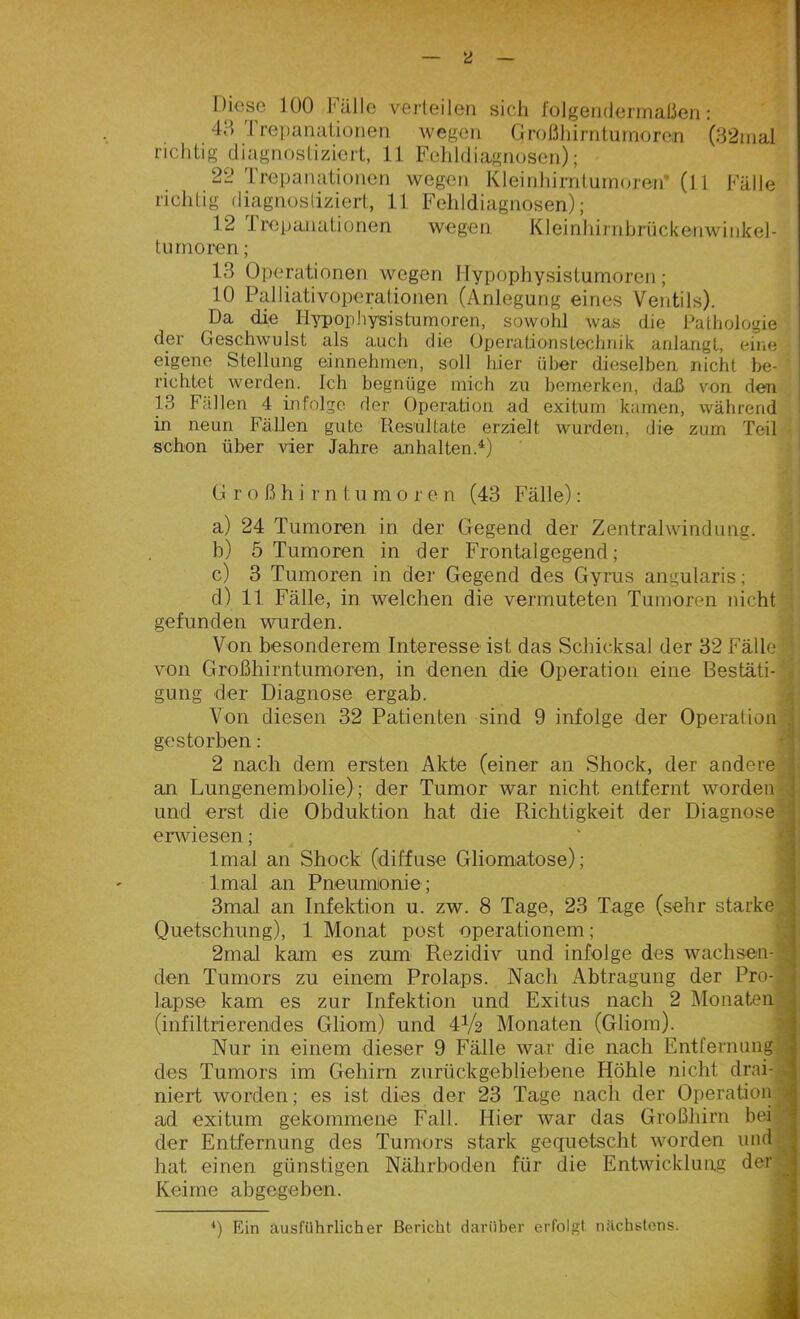 Diese 100 fälle verteilen sich folgendermaßen : 40 I repanationen wegen Großhirntumoren (32mal richtig diagnostiziert, 11 Fehldiagnosen); 22 Trepanationen wegen Kleinhirntumoren- (11 Fälle richtig diagnostiziert, 11 Fehldiagnosen); 12 Trepanationen wegen Kleinhirnbrückenwinkel- turnoren; 13 Operationen wegen Hypophysistumoren; 10 Palliativoperationen (Anlegung eines Ventils). Da die Iiypophysistumoren, sowohl was die Pathologie der Geschwulst als auch die Operationstechaik anlangt, eine eigene Stellung einnehmen, soll hier über dieselben nicht be- richtet werden. Ich begnüge mich zu bemerken, daß von den 13 Fällen 4 infolge der Operation ad exitum kamen, während in neun Fällen gute Resultate erzielt wurden, die zum Teil schon über vier Jahre anhaltend) Großhirntumo r e n (43 Fälle): a) 24 Tumoren in der Gegend der Zentralwindung. b) 5 Tumoren in der Frontalgegend; c) 3 Tumoren in der Gegend des Gyrus angularis; d) 11 Fälle, in welchen die vermuteten Tumoren nicht gefunden wurden. Von besonderem Interesse ist das Schicksal der 32 Fälle von Großhirntumoren, in denen die Operation eine Bestäti- gung der Diagnose ergab. Von diesen 32 Patienten sind 9 infolge der Operation gestorben: 2 nach dem ersten Akte (einer an Shock, der andere an Lungenembolie); der Tumor war nicht entfernt worden- und erst die Obduktion hat die Richtigkeit der Diagnose erwiesen; lmal an Shock (diffuse Gliomatose); Irnal an Pneumonie; 3mal an Infektion u. zw. 8 Tage, 23 Tage (sehr starke Quetschung), 1 Monat post Operationen! ; 2mal kam es zum Rezidiv und infolge des wachsen- den Tumors zu einem Prolaps. Nach Abtragung der Pro- (infiltrierendes Gliom) und 4V2 Monaten (Gliom). Nur in einem dieser 9 Fälle war die nach Entfernung des Tumors im Gehirn zurückgebliebene Höhle nicht, drai- niert worden; es ist dies der 23 Tage nach der Operation ad exitum gekommene Fall. Hier war das Großhirn bei der Entfernung des Tumors stark gequetscht worden und hat einen günstigen Nährboden für die Entwicklung der Keime abgegeben. 4) Ein ausführlicher Bericht darüber erfolgt nächstens. *~*»*Jm