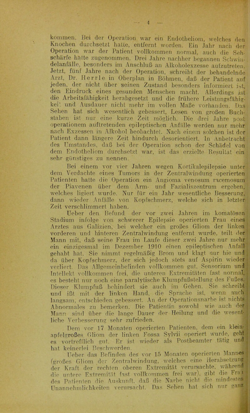 ■I kommen. Bei der Operation war ein Endotheliom, welches den Knochen durchsetzt hatte, entfernt worden. Ein Jahr nach der Operation war der Patient vollkommen normal, auch die Seh- schärfe halte zugenommen. Drei Jahre nachher begannen Schwin- delanfälle, besonders im Anschluß- an Alkoholexzesse aufzutreten. Jetzt, fünf Jahre nach der Operation, schreibt der behandelnde Arzt, Dr. flerrle in Oberplan in Böhmen, daß der Patient auf jeden, der nicht über seinen Zustand besonders informiert ivt, den Eindruck eines gesunden Menschen macht. Allerdings ist die Arbeitsfähigkeit herabgesetzt und die frühere Leistungsfähig- keit und Ausdauer nicht mehr im vollen Maße vorhanden. Das Sehen hat sich wesentlich gebessert, Lesen von großen Buch- staben ist nur eine kurze Zeit möglich. Die drei Jahre post operationem auftretenden epileptischen Anfälle werden nur mehr nach Exzessen in Alkohol beobachtet. Nach einem solchen ist der Patient dann längere Zeit hindurch desorientiert, ln Anbetracht des Umstandes, daß bei der Operation schon der Schädel von dem Endotheliom durchsetzt war, ist das erzielte Resultat ein sehr günstiges zu nennen. Bei einem vor vier Jahren wegen Kortikalepilepsie unter dem Verdachte eines Tumors in der Zentralwindung operierten Patienten hatte die Operation ein Angioma venosum racemosum der Piavenen über dem Arm- und Fazialiszentrum ergeben, welches ligiert wurde. Nur für ein Jahr wesentliche Besserung, dann wieder Anfälle von Kopfschmerz, welche sich in letzter Zeit verschlimmert haben. Ueber den Befund, der vor zwei Jahren im komatösen Stadium infolge von schwerer Epilepsie operierten Frau eines Arztes aus Galizien, bei welcher ein großes Gliom der linken vorderen und hinteren Zentralwindung entfernt wurde, teilt der Mann mit, daß seine Frau im Laufe dieser zwei Jahre nur mehr ein einzigesmal im Dezember 1910 einen epileptischen Anfall gehabt hat. Sie nimmt regelmäßig Brom und klagt nur hie und da über Kopfschmerz, der sich jedoch stets auf Aspirin wieder verliert. Das Allgemeinbefinden vollkommen gut, Sensorium und Intellekt, vollkommen frei, die unteren Extremitäten fast normal, es besteht nur noch eine paralytische Klumpfußstellung des Fußes. Dieser Klumpfuß- behindert sie auch im Gehen. Sie schreibt und ißt mit der linken Hand, die Sprache ist, wenn auch langsam, entschieden gebessert. An der Operationsnarbe ist nichts Abnormales zu bemerken. Die Patientin sowohl wie auch der Mann sind über die lange Dauer der Heilung und die wesent-i liehe Verbesserung sehr zufrieden. Dem vor 17 Monaten operierten Patienten, dem ein klein- apfelgroßes Gliom der linken Fossa Sylvii operiert, wurde, geht es vortrefflich gut. Er (ist; wieder als Postbeamter tätig und j hat keinerlei Beschwerden. Ueber das Befinden des vor 15 Monaten operierten Mannes (großes Gliom der Zentralwindung, welches eine Herabsetzung der Kraft der rechten oberen Extremität verursachte, während! die untere Extremität fast vollkommen frei war), gibt die Fra.ii des Patienten die Auskunft, daß die Narbe nicht die mindesten Unannehmlichkeiten verursacht. Das Sehen hat sich nur ganz!