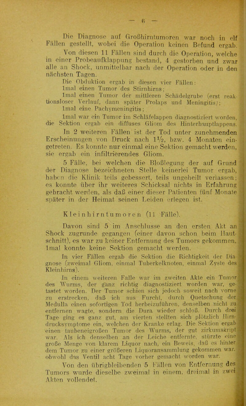 Fällen gestellt, wobei die Operation keinen Befund ergab. Von diesen 11 Fällen sind durch die Operation, welche in einer Probeaufklappung bestand, 4 gestorben und zwar alle an Shock, unmittelbar nach der Operation oder in den nächsten Tagen. Pie Obduktion, ergab in diesen vier Fällen: lmal einen Tumor des Stirnhirns; Imal einen Tumor der mittleren Schädelgrube (erst reak- tionsloser Verlauf, dann später Prolaps und Meningitis;; lmal eine Pachymcningitis; lmal war ein Tumor im Schläfelappen diagnostiziert, worden, - die Sektion ergab ein diffuses Gliom des Hinterhauptlappens. In 2 weiteren Fällen ist. der Tod unter zunehmenden Erscheinungen von Druck nach IV2, bzw. 4 Monaten ein- | getreten. Es konnte nur einmal eine Sektion gemacht werden, sie ergab ein infiltrierendes Gliom. 5 Fälle, bei welchen die Bloßlegung der auf Grund der Diagnose bezeichneten Stelle keinerlei Tumor ergab, haben die Klinik teils gebessert, teils ungeliebt verlassen; I es konnte über ihr weiteres Schicksal nichts in Erfahrung gebracht werden, als daß einer dieser Patienten fünf Monate später in der Heimat seinen Leiden erlegen ist. Kleinhirntumoren (l 1 Fälle). Davon sind 5 im Anschlüsse an den ersten Akt an Shock zugrunde gegangen (einer davon schon beim Haut-1 schnitt), es war zu keiner Entfernung des Tumors gekommen, 1 lmal konnte keine Sektion gemacht werden. tn vier Fällen ergab die Sektion die Richtigkeit der Dia- M gnose (zweimal Gliom, einmal Tuberkelknoten, einmal Zyste des j Kleinhirns). In einem weiteren Falle war im zweiten Akte ein Tumor des Wurms, der ganz richtig diagnostiziert worden war, ge-^ tastet worden. Der Tumor schien sich jedoch soweit nach vorne | zu erstrecken, daß ich aus Furcht, durch Quetschung der Medulla einen sofortigen Tod herbeizuführen, denselben nicht zu ’ entfernen wagte, sondern die Dura wieder schloß. Durch drei ' Tage ging es ganz gut, am vierten stellten sich plötzlich Hirn- drucksymptome ein, welchen der Kranke erlag. Die Sektion ergab 1 einen taubeneigroßen Tumor des Wurms, der gut zirkumskript9 war. Als ich denselben an der Leiche entfernte, stürzte eine® große Menge von klarem Liquor nach, ein Beweis, daß es hinter * dem Tumor zu einer größeren Liquoransammlung gekommen war. * obwohl das Ventil acht Tage vorher gemacht worden war. Von den übrigbleibenden 5 Fällen von Entfernung des ^ Tumors wurde dieselbe zweimal in einem, dreimal in zwei ^ Akten vollendet.