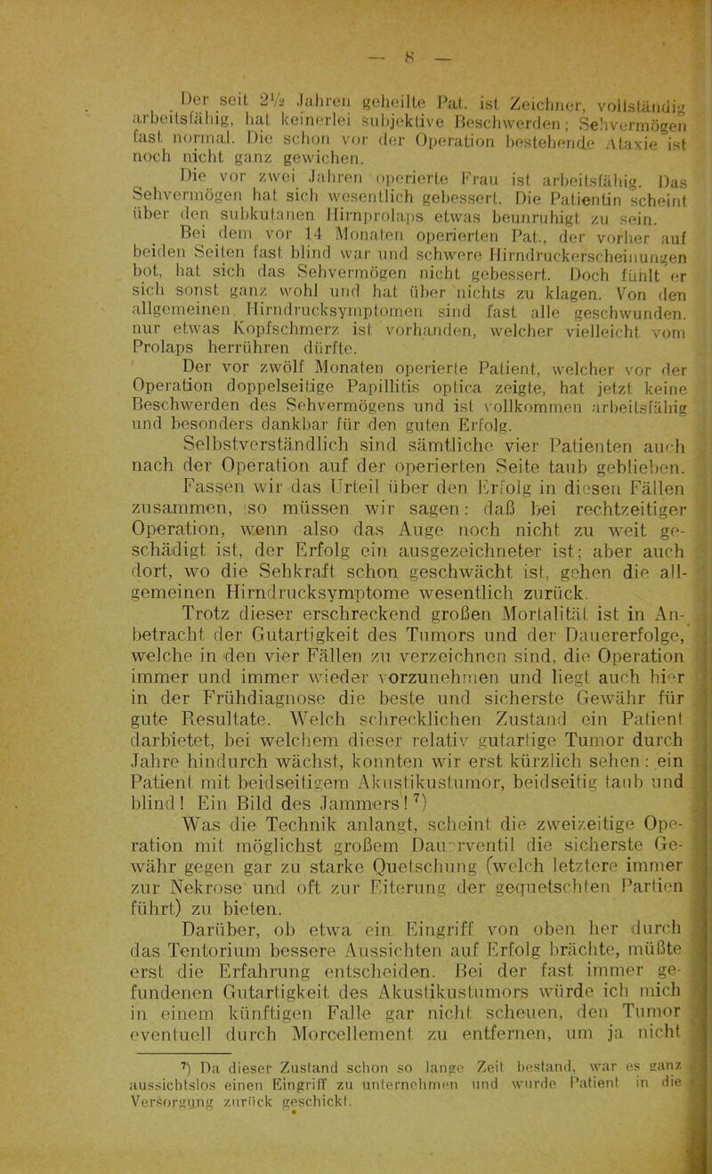 Der seil 2Va Jahren geheilte Pal. ist Zeichner, vollständig iii bcilslfihig, hui kcinGrlci subjektive Beschwerden; Sehvermögen last normal. Die schon vor der Operation bestehende Ataxie ist noch nicht ganz gewichen. Die vor zwei Jahren operierte Frau ist arbeitsfähig. Das Sehvermögen hat sich wesentlich gebessert. Die Patientin scheint über den subkutanen Hirnprolaps etwas beunruhigt zu sein. Bei dem vor 14 Monaten operierten Pat., der vorher auf beiden Seiten fast blind war und schwere Hirndruckerscheinungen bot, hat sich das Sehvermögen nicht gebessert. Doch fühlt er sich sonst ganz wohl und hat über nichts zu klagen. Von den allgemeinen Hirndrucksymptomen sind fast alle geschwunden, nur etwas Kopfschmerz ist vorhanden, welcher vielleicht vom Prolaps herrühren dürfte. Der vor zwölf Monaten operierle Patient, welcher vor der Operation doppelseitige Papillitis optica zeigte, hat jetzt keine Beschwerden des Sehvermögens und ist vollkommen arbeitsfähig und besonders dankbar für den guten Erfolg. Selbstverständlich sind sämtliche vier Patienten auch nach der Operation auf der operierten Seite taub geblieben. Fassen wir das Urteil über den Erfolg in diesen Fällen zusammen, so müssen wir sagen: daß bei rechtzeitiger Operation, wenn also das Auge noch nicht zu weit ge- : schädigt ist, der Erfolg ein ausgezeichneter ist; aber auch dort, wo die Sehkraft schon geschwächt ist, gehen die all- gemeinen Hirndrucksymptome wesentlich zurück. Trotz dieser erschreckend großen Mortalität ist in An- betracht der Gutartigkeit des Tumors und der Dauererfolge, ; welche in den vier Fällen zu verzeichnen sind, die Operation immer und immer wieder vorzunehmen und hegt auch hier in der Frühdiagnose die beste und sicherste Gewähr für gute Resultate. Welch schrecklichen Zustand ein Patient darbietet, hei welchem dieser relativ gutartige Tumor durch Jahre hindurch wächst, konnten wir erst kürzlich sehen : ein Patient mit beidseitigem Akustikustumor, beidseitig taub und blind! Ein Bild des Jammers!7) Was die Technik anlangt, scheint die zweizeitige Ope- j ration mit möglichst großem Dair rventil die sicherste Ge- ] währ gegen gar zu starke Quetschung (welch letztere immer zur Nekrose und oft zur Eiterung der gequetschten Partien führt) zu bieten. Darüber, ob etwa ein Eingriff von oben her durch das Tentorium bessere Aussichten auf Erfolg brächte, müßte erst die Erfahrung entscheiden. Hei der fast immer ge- fundenen Gutartigkeit des Akustikustumors würde ich mich in einem künftigen Falle gar nicht scheuen, den Tumor eventuell durch Morcellement zu entfernen, um ja nicht 7) Da dieser Zustand schon so lange Zeit bestand, war es gan* J aussichtslos einen Eingriff zu unternehmen und wurde Patient in die I Versorgung zurück geschickt.