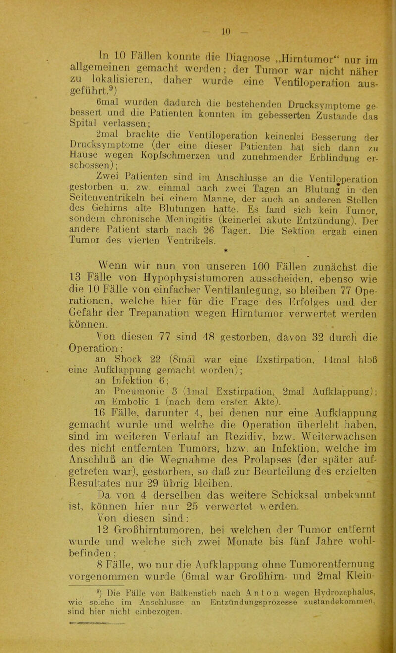 allgemeinen gemacht werden; der Tumor war nicht näher zu lokalisieren, daher wurde eine Ventiloperation aus- geführt. ) 6mal wurden dadurch die bestehenden Drucksyinptome ge- bessert und die Patienten konnten im gebesserten Zustande das Spital verlassen; 2mal brachte die Ventiloperation keinerlei Besserung der Drucksymptome (der eine dieser Patienten hat sich dann zu Hause wegen Kopfschmerzen und zunehmender Erblindung er- schossen) ; Zwei Patienten sind im Anschlüsse an die Ventiloperation gestorben u. zw. einmal nach zwei Tagen an Blutung in den Seitenventrikeln bei einem Manne, der auch an anderen Stellen des Gehirns alte Blutungen hatte. Es fand sich kein Tumor, sondern chronische Meningitis (keinerlei akute Entzündung). Der andere Patient starb nach 26 Tagen. Die Sektion ergab einen Tumor des vierten Ventrikels. * ^ Wenn wir nun von unseren 100 Fällen zunächst die 13 Fälle von Hypophy-sistumoren ausscheiden, ebenso wie die 10 Fälle von einfacher Ventilanlegung, so bleiben 77 Ope- rationen, welche hier für die Frage des Erfolges und der Gefahr der Trepanation wegen Hirntumor verwertet werden können. Von diesen 77 sind 48 gestorben, davon 32 durch die Operation: an Shock 22 (8mal war eine Exstirpation, ltmal bloß eine Aufklappung gemacht worden); an Infektion 6; an Pneumonie 3 (imal Exstirpation, 2mal Aufklappung); an Embolie 1 (nach dem ersten Akte). 16 Fälle, darunter 4, bei denen nur eine Aufklappung gemacht wurde und welche die Operation überlebt haben, sind im weiteren Verlauf an Rezidiv, bzw. Weiterwachsen des nicht entfernten Tumors, bzw. an Infektion, welche im Anschluß an die Wegnahme des Prolapses (der später auf- getreten war), gestorben, so daß zur Beurteilung d<is erzielten Resultates nur 29 übrig bleiben. Da von 4 derselben das weitere Schicksal unbekannt ist, können hier nur 25 verwertet werden. Von diesen sind: 12 Großhirntumoren, bei welchen der Tumor entfernt wurde und welche sich zwei Monate bis fünf Jahre Wohl- befinden ; 8 Fälle, wo nur die Aufklappung ohne Tumorentfernung vorgenommen wurde (6mal war Großhirn- und 2mal Klein- 9) Die Fälle von Balkonstich nach An Ion wegen Hydrozephalus, wie solche im Anschlüsse an Entzündungsprozesse Zustandekommen, sind hier nicht einbezogen. ~
