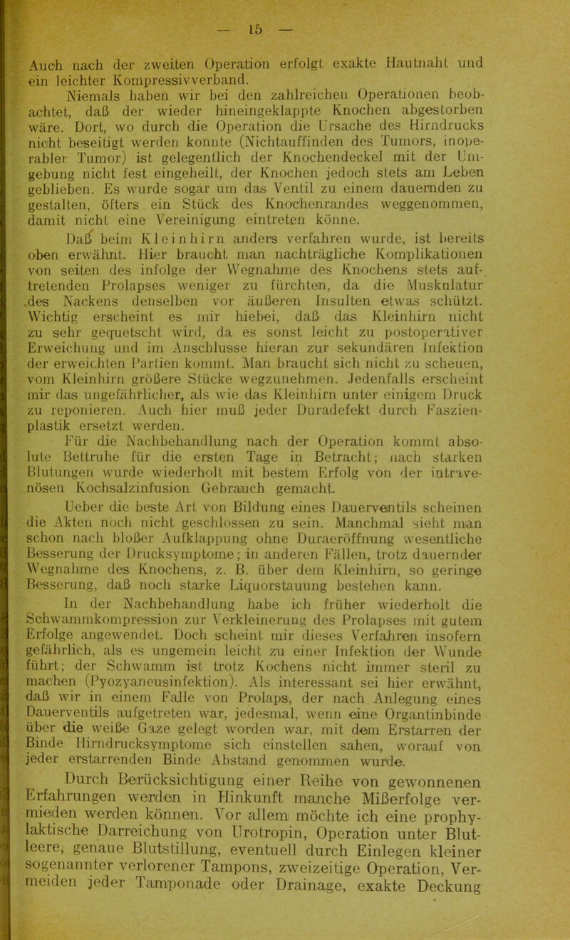 Auch nach der zweiten Operation erfolgt exakte Hautnaht und ein leichter Kompressivverband. Niemals haben wir bei den zahlreichen Operationen beob- achtet, daß der wieder hineingeklappte Knochen abgestorben wäre. Dort, wo durch die Operation die Ursache des Hirndrucks nicht beseitigt werden konnte (Nichtauffinden des Tumors, inope- rabler Tumor) ist gelegentlich der Knochendeckel mit der Um- gebung nicht fest eingeheilt, der Knochen jedoch stets am Leben geblieben. Es wurde sogar um das Ventil zu einem dauernden zu gestalten, öfters ein Stück des Knochenrandes weggenommen, damit nicht eine Vereinigung eintreten könne. Datf beim Kleinhirn andere verfahren wurde, ist bereits oben erwähnt. Hier braucht man nachträgliche Komplikationen von seiten des infolge der Wegnahme des Knochens stets auf- tretenden Prolapses weniger zu fürchten, da die Muskulatur .des Nackens denselben vor äußeren Insulten etwas schützt. Wichtig erscheint es mir hiebei, daß das Kleinhirn nicht zu sehr gequetscht wird, da es sonst leicht zu postoperativer Erweichung und im Anschlüsse hieran zur sekundären Infektion der erweichten Partien kommt. Man braucht sich nicht zu scheuen, vom Kleinhirn größere Stücke wegzunehmen. Jedenfalls erscheint mir das ungefährlicher, als wie das Kleinhirn unter einigem Druck zu reponieren. Auch hier muß jeder Duradefekt durch Faszien- plastik ersetzt werden. Für die Nachbehandlung nach der Operation kommt abso- lute Bettruhe für die ersten Tage in Betracht; nach starken Blutungen wurde wiederholt mit bestem Erfolg von der intrave- nösen Kochsalzinfusion Gebrauch gemacht. Ueber die beste Art von Bildung eines Dauerventils scheinen die Akten noch nicht geschlossen zu sein. Manchmal sieht man schon nach bloßer Aufklappung ohne DuraerÖffnung wesentliche Besserung der Drucksymptome; in anderen Fällen, trotz dauernder Wegnahme des Knochens, z. B. über dem Kleinhirn, so geringe Besserung, daß noch starke Liquorstauung bestehen kann. In der Nachbehandlung habe ich früher wiederholt die Sohwammkompression zur Verkleinerung des Prolapses mit gutem Erfolge angewendet. Doch scheint mir dieses Verfahren insofern gefährlich, als es ungemein leicht zu einer Infektion der Wunde führt; der Schwamm ist trotz Kochens nicht immer steril zu machen (Pyozyaneusinfektion). Als interessant sei hier erwähnt, daß wir in einem Falle von Prolaps, der nach Anlegung eines Dauerventils aufgetreten war, jedesmal, wenn eine Organtinbinde über die weiße Gaze gelegt worden war, mit dem Erstarren der Binde Hirndrucksymptome sich einstellen sahen, worauf von jeder erstarrenden Binde Abstand genommen wurde. Durch Berücksichtigung einer Reihe von gewonnenen Erfahrungen werden in Hinkunft manche Mißerfolge ver- mieden werden können. Vor allem möchte ich eine prophy- laktische Darreichung von Urotropin, Operation unter Blut- leere, genaue Blutstillung, eventuell durch Einlegen kleiner sogenannter verlorener Tampons, zweizeitige Operation, Ver- meiden jeder Tamponade oder Drainage, exakte Deckung