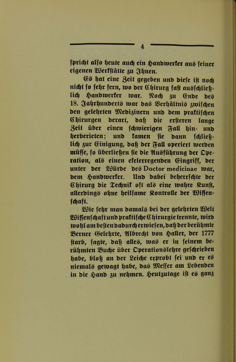 fprtc^t alfo i^eute out^ ein ^anbmertet aus feiner eigenen SBerfftätte ju ^finen. @S Ifioi eine 3cÜ gegeben unb biefe ift no(^ ni(^t fo fe^r fern, mo ber 6f|irurg faft auSft^tie^* lid| |>onbnier!er nmr. 9^ü(i| ju (Jnbe beS 18. :3fa^r^nnbertS nmr baS 2Serf|ttltniS amifc^en ben geleierten 5!Jlebi3inern unb bem bealtifteen 6il|irurgen berart, ba^ bie erfteren longe 3cit über einen fctiniierigen ^n= unb eerberieten; unb tarnen fie bann f(^tieft* Ii(^ aur Einigung, ba^ ber operiert merben ntüffe, fo überließen fie bie tluSfüßrung ber Dpe= ration, als einen efelerregenben ©ingriff, ber unter ber 2ä)ürbe beS Doctor medicinae mar, bem ^anbmerter. Unb babei beßerrfeßte ber ©ßirurg bie Xeeßnif oft als eine maßre Äunft, aUerbingS oßne ßeilfame Kontrolle ber SBiffen* ftßaft 22ßie feßr man bamals bei ber gelehrten 22ßelt aSßiff enf (ß af t unb pr af tif eße ©ßirurgie trennte, mirb moplambeftenbaburcpermiefen,baßberberül|mte JBerner ©eleprte, 5llbred)t bon patter, ber 1777 ftarb, fügte, baß atteS, maS er in feinem be* rüßmten 23u(ße über DperationSleßre gefdirieben ßabe, bloß an ber Sei^e erprobt fei unb er cS niemals gemagt ßabe, baS 5Pleffer am Sebenben in bie ^panb a« neßmen. .^eutautage ift eS gana