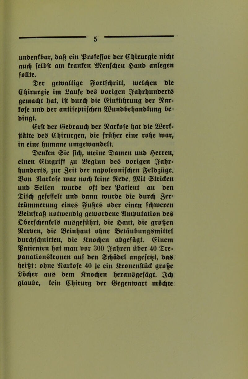 unbenibar, bo^ ein ^rofeffot ber (J^irurgie ni(^t au(^ fetbft am Iranlen ^enfe^en $anb anlegen foOtc. ^er gemaitige toti^tn bie S^trurgie im Saufe beö nötigen C^a^tijunbettd gemadit f|at, ift burrfi bie einfüfirung ber 9lat* lofe unb bet antifebiift^en SBunbbe^anbfung ht- bingt. @rfi bet ©ebram^ ber Slatfofe f)at bie 33ßerf= ftötte beö 6^bii^utgen, bie ftüfier eine ro^e mar, in eine Rumäne urngemanbelt 2)enlen @ie meine 2)amen unb fetten, einen ©ingriff 5U S3eginn beö nötigen ^a^t- ^unbeti§, gut 3cit ber naboleonifc^en f^elbsüge. S3on S^arfofe mar no(^ feine 9lebe. 9Wit (Striefen unb Seiten mürbe oft ber Patient an ben £if(^ gefeffett unb bann mürbe bie bure^ ^tx- trümmerung eines f^u^eS ober einen fermeren ^einfra^ notmenbig gemorbene ^mtmtation beS OberfebenfetS auSgefübrt, bie $aut, bie großen 9ternen, bie S3einbaut ohne tBetöubungSmittef burd)fd|nitten, bie ^not^en abgefftgt. ©inem Patienten but man not 300 :^abren über 40 Xre* banationSfronen auf ben Sdjabet angefe^t, baS ’ bei^t: ohne 9^arfofe 40 je ein ^ronenftüd gro||e Sbtber aus bem ^nodjen b^tauSgefügt ^(b gtaube^ fein ©birurg ber ©egenmart mbebte'