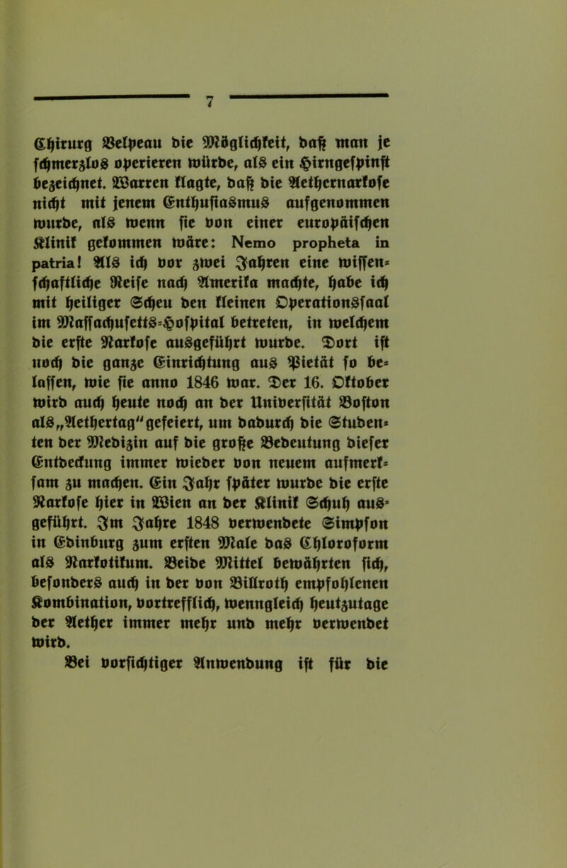 Gl^irutg S3e(^eau bie ba^ tnan ie f(^mevj(od operieren toütbc, alS ein ^irngefbinft be^i(bnet SBortett flagte, ba^ bie ^et^crnotlofe ni(bi mit |enem ^nti^ufiaSmud aufgenommen nmebe, menn fie bon einet eutob^ifc^en j^linif gefommen möte: Nemo propheta in patrial id| bot ^mei ^a^ten eine miffen« fd|aftü(be Steife nacfi ^merifa mad|te^ ^abe icb mit beiiiget <S(t|eu ben {(einen Obc<<iitbbdfaa( im S7taffa(^ufett3=$ofbita( betteten, in me((bem bie etfte Stattofe au3gefü(|tt nmtbe. ^ott ift ito(b bie gange C^intidjtung aus Pietät fo be> (offen, mie fie anno 1846 n»at. 2)et 16. DÜobet mitb au(b (leute noch an bet Unibetfttät 93ofton a(S„5(etbettaggefeiett, um babutt^ bie (Stuben* ten bet SJtebigin auf bie gtofte öebeutung biefet @utbe(fung immet miebet bon neuem aufmeti» fam gu matten. (Sin :3?a^t fbätet mutbe bie etfte Stattofe bict in SBien an bet ^(init Scbu(| auS* gefübtt. ^m ^abte 1848 betmenbete Simbfon in @binbutg gum etfien Walt baS @:b(btofotm a(S Stattotilum. 93eibe STtitte( bemdbi^icb ficb, befonbet@ autb in bet bon S3itttotb embfob(tnen Kombination, bottteff(i(b, menngteicb b^utgutage bet ^etbet immet mebt unb mebt betmenbet mitb. S3ei botfiebtiget ^nmenbung ift füt bie