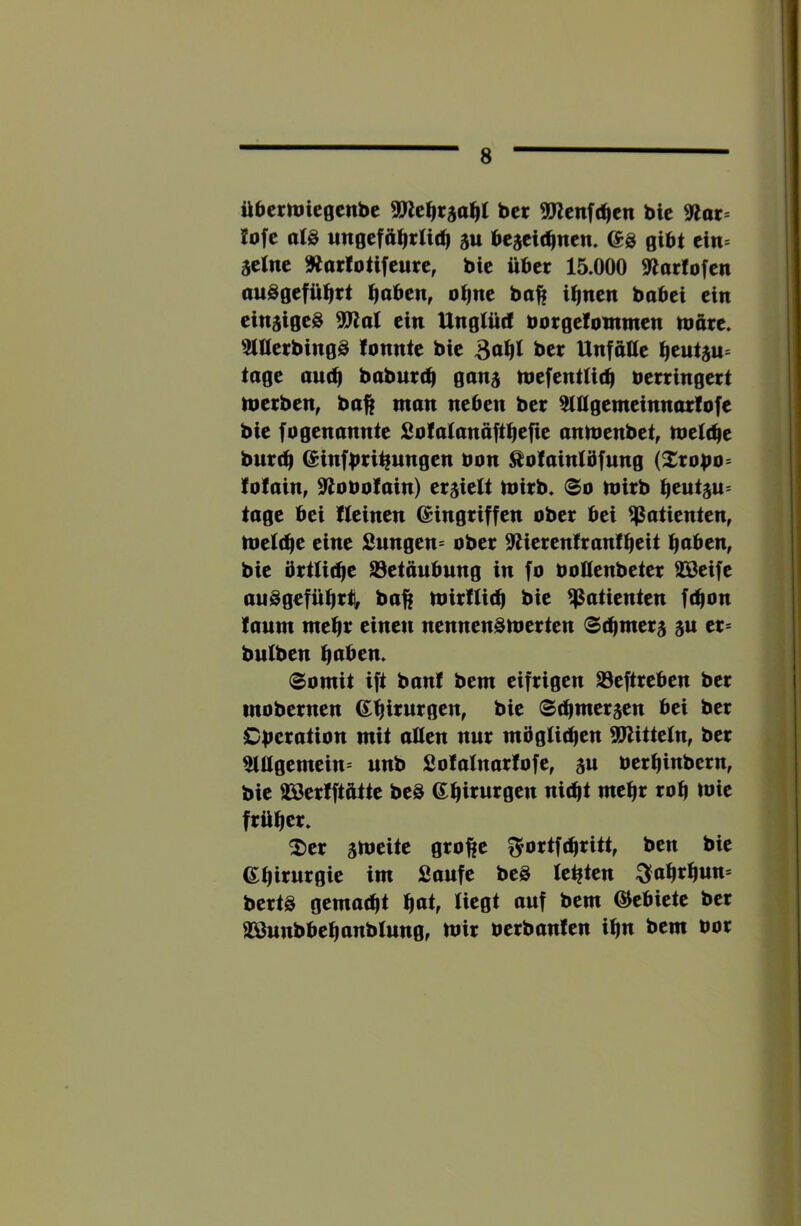 i üacrrtiicgcnbc ber «Icnft^cn bic 9lar- lofc al8 ju begcit^nen. es gibt tin äctnc Äarlotifcurc, bic übet 15.000 «Warfofen auSgefü^rt fjaben, otjnc ba^ i^nen bobei ein einziges 5!Wal ein Ungfütf borgefontmen märe. 3tMcrbingS fonntc bic 3af|l ber UnfftKc tage auc^ baburcQ ganj mefentfidl berringert tbcrben, ba^ man neben ber ^Qgemeinnarfofe bie fogenannte Sofatanäft^efie anmenbet, totU^t burc^ einfbii^ungen bon ^ofainfbfung (^robo= fofain, 9tobofain) erlieft mirb. ®o mirb ^eutju^ tage bei ffeinen eingriffen ober bei Patienten, tbef(^e eine Sungen» ober 9tierenfranf^eit i^aben, bic brtfitfie S3etäubung in fo boUenbeter aScifc auSgefüfirti, baft mirfUt^ bic Patienten ft^on fanm mc^r einen nennensmerten St^merj ju cr= bulben ^aben. (Somit ift banf bem eifrigen 23cftrcbcn ber mobernen e^irurgen, bic Sc^merjen bei ber Cbcration mit aMcn nur möglid^cn SWittetn, ber 5lügcmcin= unb Sofalnarfofc, gu bcr^inbcrn, bic aserfftftttc bcS G^irurgen ni(^t mefir rob tbic frübet» 2)cr smeite grolfc fjortfebritt, ben bic ebiturgie im Saufe bcS festen ^abrbnn* berts gemacht b<*^f ©ebictc ber 993unbbebanbfungr tbir bcrbanfcn ibn bem bor