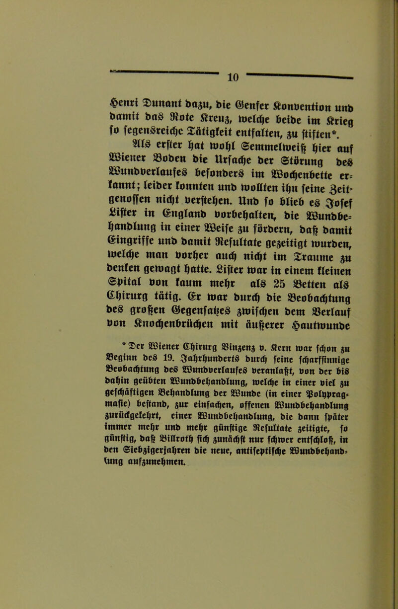 ^enrt ^itnant bajit^ bic ©cnfcr ^onbention unb bamit ba§ 81otc Ärcuj, tveld^e bcibc im Ärieg fo fc0cngtcid)c 2:ft<ig!cU cnifaWcn, m ftificn*. cffter f}at Scmmetmei^ l^tcr auf SBienei: ^obett bic Ucfad^c bet Stdtung bcS äBunbberlaufeS befonbetS im 9Sßo(^enbette ct= lannt; ieiber romtten unb tooaten iiin feine 3cit* genoffen nic^t bcrftc^cm Unb fo blieb c§ ^ofef IJiftct in englanb borbcl^ölten, bic SBunbbe» i^anblung in einet 33ßeifc gu fötbetn, bo^ bamit eingtiffe unb bamit Olcfultate gezeitigt ttmtben, luclclie man bot^ct aut^ nic^t im 2:taumc ju benfen geluagt ^atte« Giftet mat in einem lleinen ©bital öon !aum mclft als 25 SSetten als eflitutg tätig» 6t mat but(^ bie SSeobat^tung bcS gtoften OJcgcnfa^cS smift^cn bem »ctlauf bon ^not^enbtüc^en mit outetet ^autmunbe * 2)cr SBienet ©biturg »iitäcns o. Äcrn mar fd)on su »cginn bcS 19» :3fatirtiuttbcrt§ bur^ feine f^oi^finnige »eobat^iung beö aöimbberloufeS öeronloftt, bon ber bis bobin geübten äBunbbebanblung, totläft in einer biel au gef(bäftigen ä3ebonblung ber SBunbe (in einer $otbb*^ug> möge) beftonb, aur einfo^en, offenen lEßunbbebanblung aurüdgefebet, einer SBunbbebonblung, bie bonn fboter immer mehr unb mehr günftige 9iefultatc aeitigte, fo güngig, bo|| öittrotb bdj aunöebg nur febmer entf^Iob, in ben (Siebaigerinbren bie neue, antifebtif<be SSßunbbebonb» tung aufaunebmen.