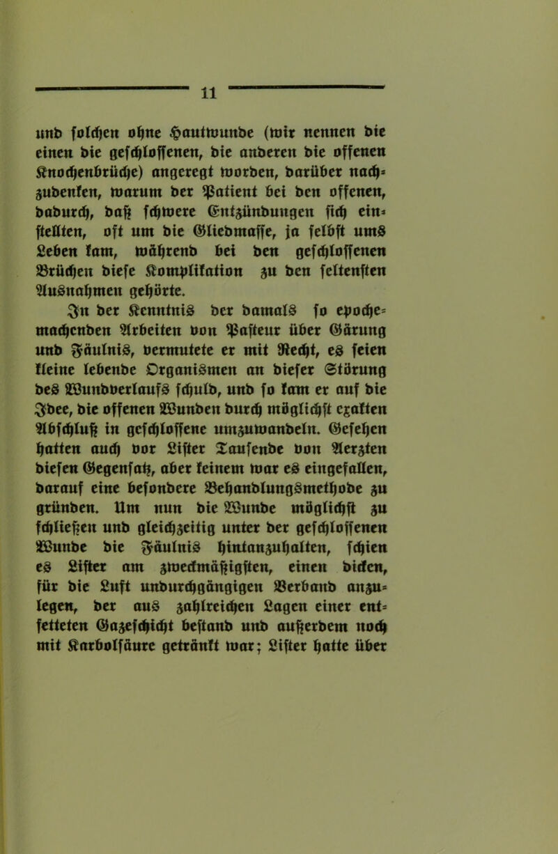 uttb folt^cn o^nc ^auttounbc (ttj« nennen bie einen bie geft^ioffenen, bie anbeten bie offenen ^no(^enbrüd)e) angeregt morben, batübet nacfi» jubenfen, nmrum bet Patient bei ben offenen, baburdi, baft ft^loere @nt$ünbungen fic^ ein* fteHten, oft um bie ©Uebmaffe, ja fetbft umS £eben !am, möfjtenb bei ben gef (^{offenen 93rü(^en biefe ^^ombtifation gu ben fettenften ^uSnabmen gehörte. ^n bet Kenntnis bet bamalS fo eboc^e* madjenben ^(rbeiten oon ^afteur übet ©atung unb ^äutniS, bermutete et mit Siecht, ed feien Iteine tebenbe Organismen an biefet Störung beS aSunbbertaufS fc^ulb, unb fo tarn er auf bie ^bee, bie offenen SBunben burtfi mögti^ft e^atten ^bfibtu^ in geftbtoffene um^manbeln. ©efe^en batten audj bor Sifter S^oufenbe bon Zieraten biefen Q^egenfat|, aber feinem niat eS eingefallen, barauf eine befonbere S3ebanbIungSmetbobe gu grünbem Um nun bie ^unbe mögUcbft ju fdpUebeu unb gleichseitig unter ber gefcbtoffenen ^unbe bie ^autniS btiUansubalten, fcbien es Sifter am smedma^igften, einen bicfcn, für bie Suft unburcbgangigen ®erbanb anju* fegen, ber auS sabfreicben Sagen einer ent* fetteten ©asefcbicbt beftanb unb aufierbem noch mit ^arboffaure getranft nmr; Sifter bntte über
