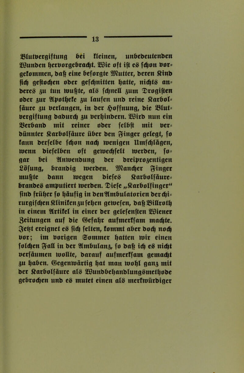 Slutbcrgiftung bei üeinen, unbebeuienben SBunben ^erborgebroc^t 9Bie oft ift eS f(^on bot* gelommen, baft eine beforgte SWuttcr, bereit Äinb fi(t| geftodjen ober geft^nitten ni(^t@ an= bereö ju tun touftte, ats fc^nell jum X>rogiften ober 5ur 5tbot^efe ju laufen unb reine ^orbot* fäure ju bertangen, in ber Hoffnung, bie 23tut= bergiftung baburtfi au berl^inbern. 9Birb nun ein Jöerbonb mit reiner ober fetbft mit ber= bünnter ^arbotfäure über ben f^inger gelegt, fo faun berfetbe fction na(^ menigen Umfc^lägen, menn biefelben oft gemei^felt merben, fo= gar bei ^ntoeubung ber breibroaentigen Sbfung, branbig merben. ^Kanc^er fjinger mu^te bann megen biefeö ^arbotfäure« branbeS ambutiert merben. 2)iefe „ßarbolfinger^^ fmb früher fo tjöufig in ben^mbutatorien berd|i= rurgifc^en^tinifenaufe^en gemefen, ba^^iürotli in einem ?trtifel in einer ber getefenften SBiener Beituugen auf bie ©efa^r aufmerlfam machte. ^et|t ereignet eS ficfi fetten, lommt aber botb nod^ bor; im hörigen Sommer mir einen foliben t^alt in ber ^mbutanar fo baff icb eS niibt oerfaumen mollte, barauf aufmertfam gemailt au ^aben. G^egenmartig t|at man mo^t gana mit ber ^arbolfaure atS äSunbbe^anbtungdmetbobe gebrochen unb eS mutet einen atd merfmürbiger