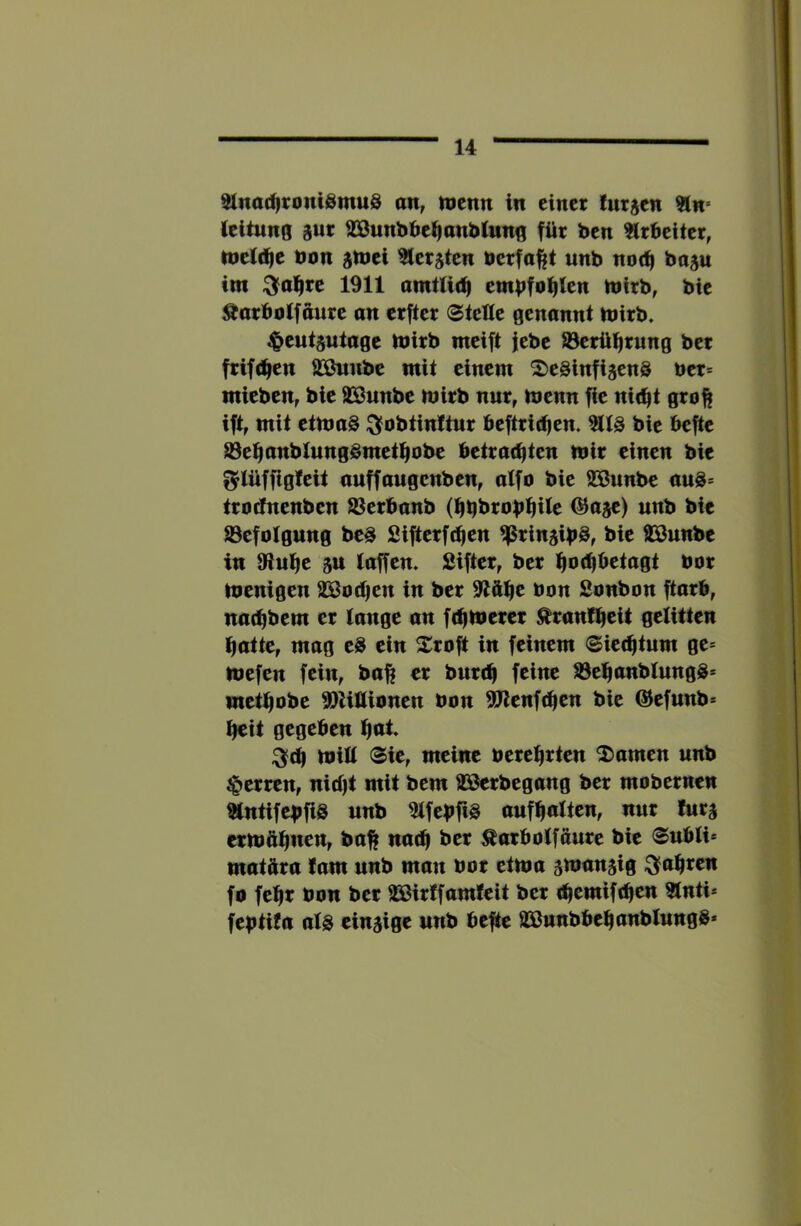 Slnad)roni0mu§ an, mcnn in einer lutjen 51n» (eitung gut SBunbbei^anblung für ben ^trbeiter, tneidie non jmei ^ersten nerfa||t unb nod| boju int :3fol^re 1911 amt(i(^ embfo^ten mlrb, bie ^arboifaure an erfter (Stelle genannt tnirb. ^eut^utage tnirb meift febe SJerü^rung ber frift^en S^Önnbe mit einem ^eSinfisenö ner= mieben, bie 929unbe mirb nur, menn fle ni(^t gro^ ift, mit ettnag ^obtinttur beftrirfien. 5U3 bie befte S3et|anbtungSmetl^obe betrachten mir einen bie f^Iüffigteit auffangenben, alfo bie SSönnbe auS= tro^nenben SSerbanb (hbbrobhtte ©aje) unb bie tBefotgung be§ Sifterfchen ^Prinjibö, bie 9Bunbe in JRuhe 5U taffen. Sifter, ber hn<h^^tagt nor menigen aSodjen in ber 9lfthc non Sonbon ftarb, nachbem er lange an fehmerer Äranltfcit gelitten hatte, mag t» ein Xroft in feinem Siechtum ge= mefen fein, ba^ er burch feine aSehanbtungg* methobe ©lillionen non ^enfehen bie @efunb= heit gegeben hol« ^ch mitt Sie, meine nerehrten 2)amen unb Herren, nicht mit bem S3ßerbegang ber mobernen 9(ntifebfi3 unb ^tfebfiö aufhntten, nur lurj ermöhnen, ba^ nach ber Äarbotföure bie Subli* matüra tarn unb man nor etma stnanjig fahren fo fehl non ber 23ßirtfamfeit ber chemifchen Unti* feptifa als eiu5ige unb befte aaßunbbehanblungS*