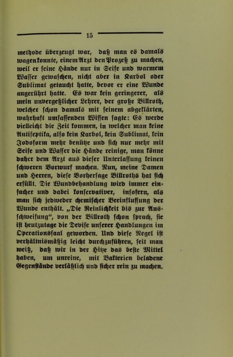 met^obe übetjeugt ttiar^ ba^ man t& bomalS magcnfonnte, einem5lrät ben^ßrojefe 8U machen, meil er feine ^önbe nur in Seife unb marmem SSaffer gcmafc^en^ nic^t aber in Karbol ober SubUmai getautfji ffaiit, bebor er eine 2Bunbe angerü^rt I;atie. @@ mar fein geringerer, a(@ mein nnberge^tit^er Se^rer, ber grofte S3ittrotf|, meldier ft^on bamald mit feinem abgeliärien, mabr^aft umfaffenben SBiffen fagte: ©ö merbe biedeifbt bie 3^^ lommen, in meltb^i^ man feine ^ntifebtifa, alfo fein Karbol, fein Sublimat, fein i^oboform mebr benü^e unb ficb nur mehr mit Seife unb SBaffer bie $anbe reinige, man fönne baber bem 2lr5t aus biefer Unterfaffung feinen febmeren S3ormurf macben. 9lun, meine 2)amen unb Herren, biefe S3orberfage 93ilfrotbS bbt ficb erfüllt, ^^ie ^lOunbbebanbfung mirb immer ein* facber unb babei fonferbatiber, infofern, als man fub iebmeber (bemifeber S3eeinffuffung ber äSunbe entböft. „2)ie 9ieinU(bfeit bis sur ?luS= ftbmeifung, bon ber 93iürotb f(bon fbtöcb, fie ift bcutsutage bie ^ebife unferer ^anbfungen im OberationSfaaf gemorben. Unb biefe Siegel ift berb&ltniSmftbifl Ici^bt burebsufübten, feit man meift, ball mir in ber i&it?e baS befte SJiittel haben, um unreine, mit S3afterien belabene @egen|tftnbe berlübücb wnb ficber rein ju machen.