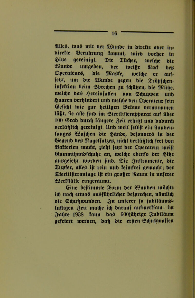 3iac8, itioS mit bcr 9»unbe in birchc ober in* birefte öerü^rung lommt, mirb borget in ^it?e gereinigt 2)ie Xüc^er, toelt^e bie aSjunbe umgeben, ber meifte 9iocf beS DberoteurS, bie ma^U, melt^e er auf= fet|t, um bie 93ßunbe gegen bie Xröbft^en* infettion beim ju fc^ü^en, bie ^ü^e, meldie ba§ ^pereinfatten bon <Bäiupptn nnb ^noren bertiinbert nnb bjelt^e ben Oberoteur fein ©efidjt mie jur b^ifificn SSei^me bermummen lülft, fie offe finb im (Steritifierabbarat ouf über 100 @rab bnrtb längere 3eit eri^i^t nnb baburdi bertäfjfli(b gereinigt. Unb meit fetbft ein ftnnben* langes 933af(ben bie ^pänbe, befonberS in ber @egenb beS 9lagetfat5eS, nicht bertä^lich frei bon Safterien maetjt, sieht jeht ber Oberateur meift (Bummihdbbfchuhe an, tbelche ebenfo ber ^ihe auSgefeht tborben finb. 2)ie :^nftrnmente, bie 2:nbfcr, alles ift rein unb feimfrei gemacht; ber (Sterilifieranlage ift ein grofier Otaum in unferer aSerfftötte eingeräumt. ©ine beftimmte ^orm ber aSunben möchte ich «och etbmS auSftihrUchcr befbred)cn, nämfich bie 0chufi|tbunben. :3fn unferer fo jubitäumS* luftigen mache ich barauf aufmerffam: im ^ahre 1938 fann baS 600jährige Jubiläum gefeiert merben, ba^ bie erften ©chu^maffen