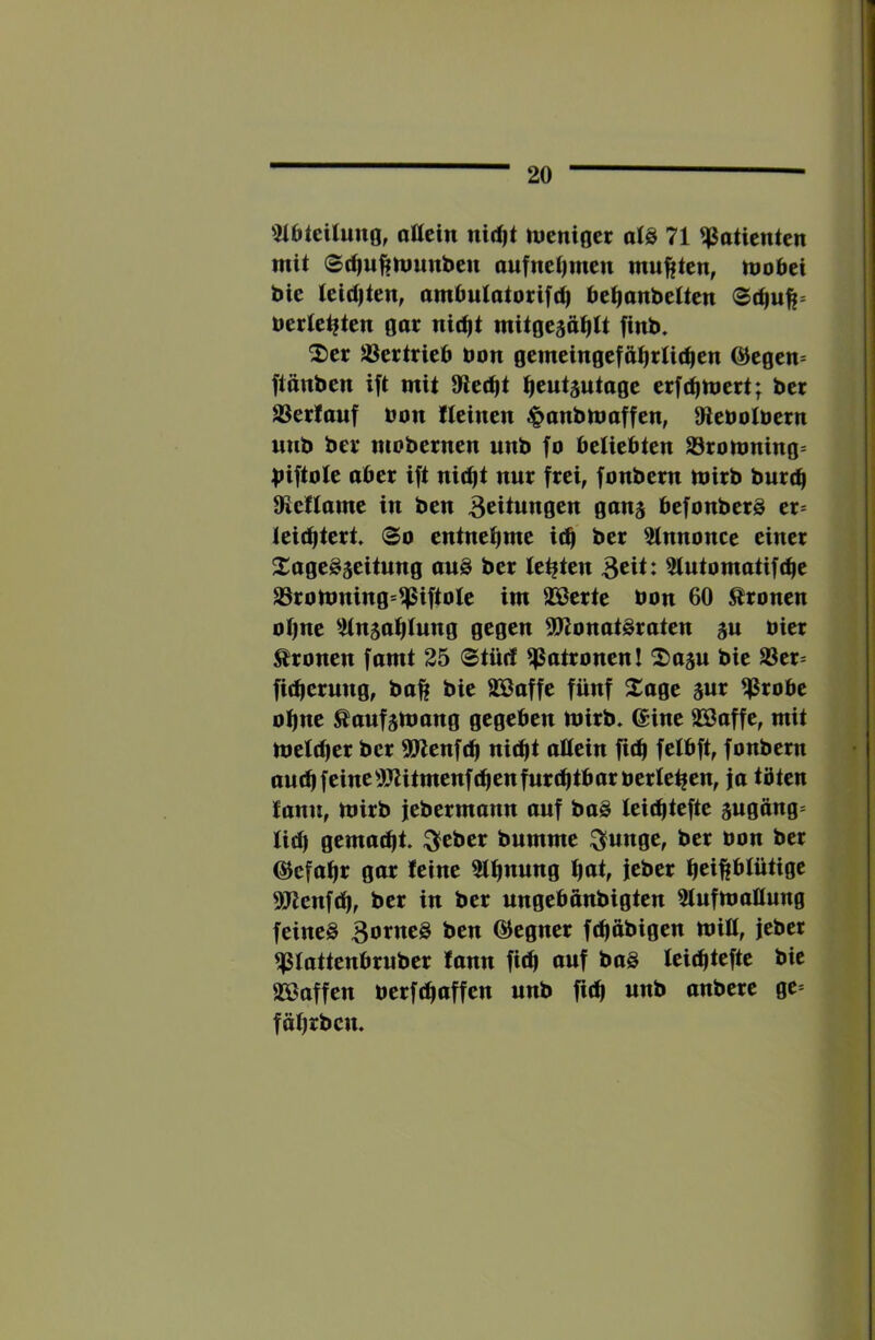 5iaieiIuno, attcin nid|t nienioer aI8 71 Patienten mit ©t^wfiniunbeu aufnetjmen mußten, mobci bie lei(t)ten, ambulatotifi^ be^anbetten bettelten gar nic^t mitgejä^tt finb. ^er Jöertrieb bon gemeingefät)rU(^en @egcn= flcnben ift mit 9le(^t ^eut^utage erfd|hjcrt; bcr aSertauf bon Keinen ^onbmoffen, 9tebotbern nnb ber mobernen nnb fo beliebten Srortming* biftole ober ift nit^t nnr frei, fonbem mirb burcb OieKome in ben Bedungen ganj befonberS er* leicfitert <So entnei^me i(^ ber atnnonce einer Xage^aeitung anö ber testen B^it: aiutomatifdie a3ronming*^iftole im 92ßerte bon 60 fronen o()ne atnja^lnng gegen 5Ronat§raten jn hier fronen famt 25 0tnd aSatronenl ^ojn bie S3er* fidjerung, baff bie aSaffe fünf 2:age gur ^ßrobe otjne Äanfsttmng gegeben mirb* ©ine aöaffe, mit meldjer ber 9Jlenf(^ nid|t attein fic^ fctbft, fonbem and|feineaJUtmenfd|enfurd)tbarberle^en, ja töten fann, mirb jebermann anf ba§ leic^tefte äugöng* Iid| gemacht. :^eber bnmme ^unge, ber bon ber ©efa^r gar feine 5tf)nnng i^at, jeber ^eiftbfütige ajtenfd), ber in ber ungebanbigten atufmaüung feines BotweS ben ©egner fdjftbigen miß, jeber asiattenbrnber fann fit^ auf baS feidftefte bie aöaffen berfdiaffen nnb fit^ nnb anbere ge* fäfjrbcn.