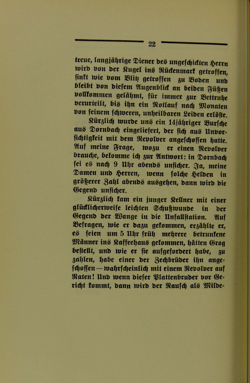 treue, lonoift^tigc ^Diener beS ungefc^idten |>errtt tuirb bon ber Äuget ins »lüifenmor! getroffen finft mie bom getroffen ju 23oben unb btclbt bon biefem ^ugenbtid an beiben ^ü^en bonfommen getöbmt, für immer gur Settrube berurtcitt, big ifm ein Olottauf no(b SJlonaten bon feinem fd^meren, unbeitbaren Seiben erlöfte. Äüratitb tburbe uns ein 14iübriger »urfebe aus 2)ornba(b eingetiefert, ber fitb ouS Unbor* fubtigfeit mit bem Olebolber angeftboffen batte. 5tuf meine ^rage, tbosu er einen Kebolber brau(be, befomme icb mt 2tntmort: in ^»ornbatb fei eS natb 9 Ubr abenbS unfitber. ;3^a, meine 2>amen unb .^erren, menn fottbe |»etben in gröberer 3abl abenbS auSgeben, bann mirb bie ^egenb unfitber. Äüraticb fam ein junger Äeüner mit einer gtüdiicbertbeife teitbten @(bubbmnbe in ber ©egenb ber äöange in bie Unfaüftation. 5tuf ^Befragen, tbie er basu getommen, tr^ffUe er, es feien um 5 Ubr früh mehrere betrunfene 97^ünner ins ÄaffeebauS gefommen, bitten @rog bcftellt, unb mie er fie aufgeforbert ffade, gu 5abten, einer ber BcJb^tüber ibu ange* ftboffen—nmbtfcbeiuUtb mit einem S^ebotber auf 9iaten! Unb menn biefer ^tattenbruber bor @e* ri(bt lommt, bann tbirb ber Stauf(b alS SJUtbe*