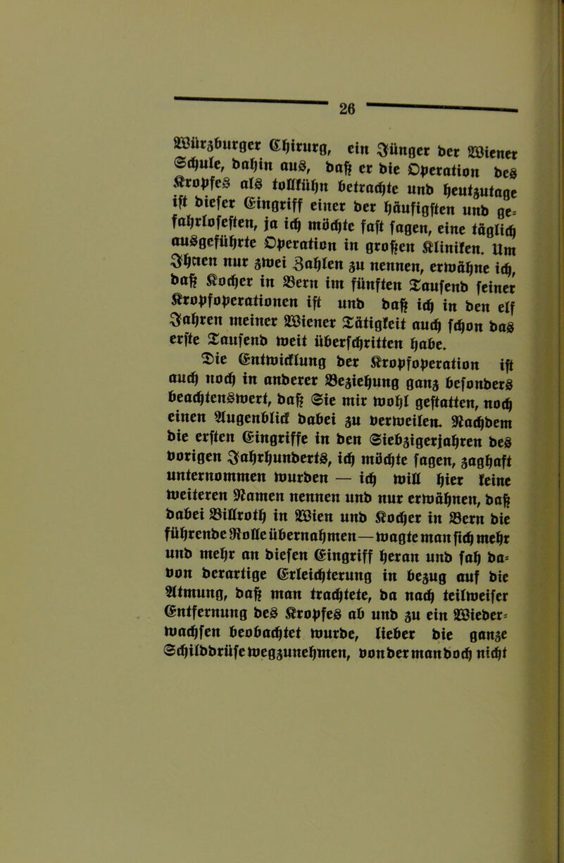^üräöurgct ein dünget ber aBtcncr ba^in aug, bo^ er bie Dberotion beg Ärobfeg arg toKfü^n betrachte unb ^eutjutage tft biefer (Singriff einer ber fiönfigften unb ge* fa^rrofeften, jo ic^ möchte faft fagen, eine iöglit^ ouggefü^rte Dberotion in grof^en ßrinüen. Um ^^cten nur gmei Bahren an nennen, ermäi^ne Uff, bo^ ^ocfier in Säern im fünften JCoufenb feiner Ärobfobcrotionen ift unb baft Uff in ben e(f ^o^ren meiner äöiener 2:otigreit autff f(^on bog erfte Jtonfenb meit überft^ritten ^obe. 2)ie (Sntmiefrung ber ^robfoberotion ift au(^ noc^ in onberer Säeaic^ung gana befonberg beat^tengmert, bo^ (Sie mir mo^l geftatten, not^ einen Slugenbritf bobei au bermeilem 9to^bem bie erften Eingriffe in ben Siebaigerja^ren beg hörigen ^o^ri^nnbertg, iäf möchte fogen, aufl^uft unternommen Itmrben — Uff miü i^ier teine tueiteren Spornen nennen unb nur ermo^nen, baß bobei Säiürot^ in SSßien unb Äot^er in Säern bie fü^renbe fRotte übernommen—toogte mon fit^ me^r unb me^r on biefen Eingriff meron unb fom bo* bon berortige (Srteiimterung in beaug ouf bie srtmung, boß mon troemtete, bo noem teiUneifer entfernung beg ^robfeg ob unb au ein SBieber^ tuotfifen beobo(mtet umrbe, lieber bie gonae 8(l)irbbrüfeuiegaunemmen, bonbermonboem uitfit