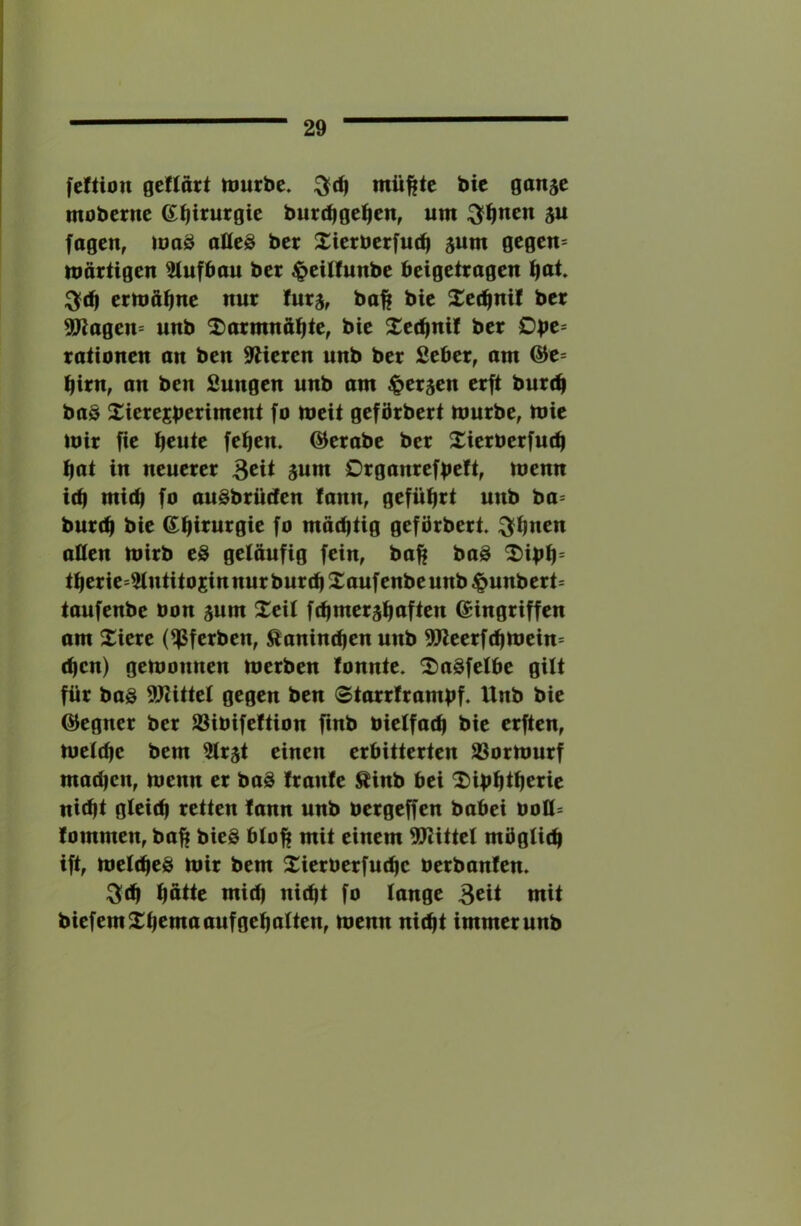 feltion geflort njurbc. mü|fte bic ganje moberne G^irurgie butc^gel^en, um ^^nen 5U fogcn, maö alles bet Xierberfu(^ jum gegen= märtigen Aufbau bet ^eUIunbe beigettagen ^at ;3f(b ermähne nur furj, bo|f bie Xet^nil bet 9Jlagen= unb ^larmnft^te, bie 2:ec^nif bet rationen an ben Stieren unb bet Seber, am &e= birn, an ben fiungen unb am ^et^en erft bureb baö Sierejbenntent fo meit geförbert mürbe, mie mit fie b^uie feben. ©erabe ber Xierberfutb bat in neuerer 3cit 3um Drganrefbc^if menn i(b mi(b fo auSbrüiIen !ann, gefübtt unb ba= burtb bie (Sbfi^urgie fo mächtig gefbrbert ^buen aßen mirb eS geläufig fein, ba^ baS ^ibb= tberie=3tntitosinnur bureb Xaufenbeunb ^unbert= taufenbe oon ^um Xeil f(bmet5boften Eingriffen am Xiere (^ferben, Kaninchen unb 9Jleerfcbmein= eben) gemonnen merben fonnte. ^aSfetbe gilt für bas SJtittet gegen ben ©tarrframbf. Unb bie Eegner ber 93ibife!tion fmb bielfacb bie erften, metebe bem Strät einen erbitterten 23ormurf mad)en, menn er baS Irante ^inb bei 'I)ibbtbcne nicht gteicb retten lann unb bergeffen babei boU= fommen, baft bieS btoft mit einem SUlittel mögticb ift, meIcbeS mir bem 2:ierüerfucbe berbanfen. :3tb ^ötte mich nicht fo lange Beit mit biefem^^bemaaufgebatten, menn nicht immer unb