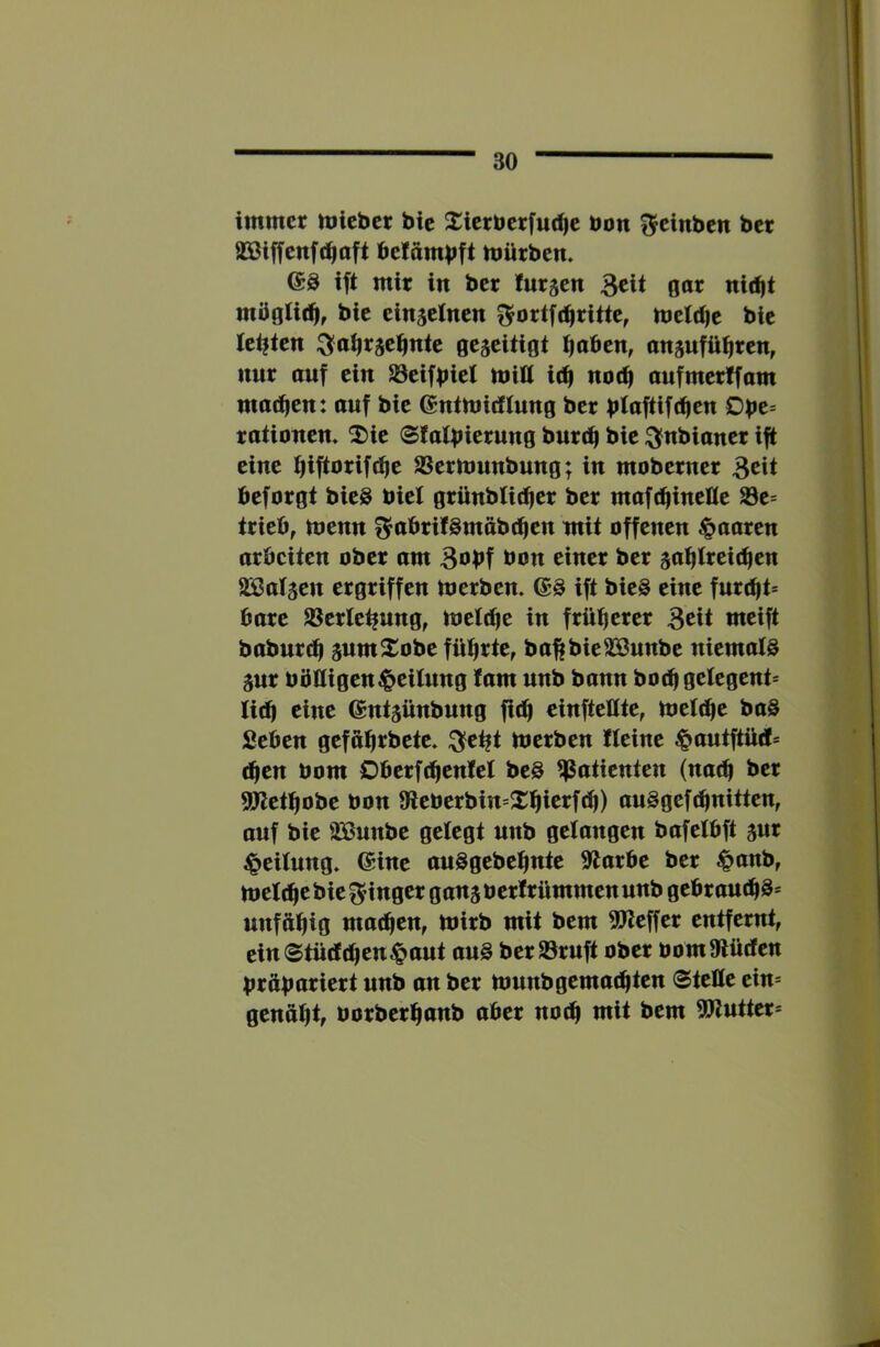 I immer micber bic 2:ierberfu(^e bon Reinheit ber a3ßiffenf(^aft be!ambft tbürben. ift mir in bcr furzen 3cit gar nii^t mügli(^, bie einzelnen f^ortfi^rittc, mctdje bie lebten ^a^r^ei^nte gezeitigt ^abcn, cnäufü^ren, nur auf ein Seifbiet mitt id| nod| anfmerlfam matten: auf bie (Sntuiicftung ber bloftift^c« C>be= rationen> ^ie Sfatbiernng burtb bie ^nbianer ift eine t|iftoriftf|e Sermunbung; in moberner 3^it beforgt bieS biel grünbtiefer ber maftbinelle Se= trieb, menn f^abrifömäbtben mit offenen paaren arbeiten ober am B^bf bon einer ber satjtreicben SBatsen ergriffen merben. (Sö ift bie§ eine fnrcf|t= bare Serte^ung, meldie in früherer Beit meift baburdf snmXobe führte, ba^bieSöunbe niematö äur böHigen^peitnng tarn unb bann hoch gelegent* tid) eine ©ntjünbung fith einfteßte, melthe ba§ Seben gefährbete. ^eht bjerben tteine ^pautftüd» (hen bom Dberfthentet beg Patienten (nach ber ^ethobe bon 9ieberbin=2:hierfth) an§gef(hnitten, auf bie 2Bunbe getegt unb gelangen bafetbft jur Leitung» (Sine anSgebehnte Slarbe ber ^anb, metche bie f^inger ganj berfrümmen unb gebrauthS* unfähig mathen, Ibirb mit bem 5P^effer entfernt, ein®tüd(hen§aut au§ berSrnft ober bom9iüden braboriert unb on ber nmnbgema^ten (Steße ein* genahtf borberhnnb aber no^ mit bem 5!Jlutter*