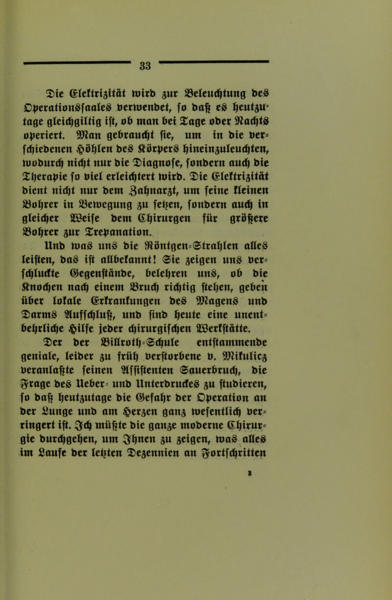 ^ie tnirb ^uv S3eleu(^tung beS OberationgfaaleS bern^enbet^ fo ba^ eS tage gteid)giUig ift, ob man bei Xage ober oberiert 9Jlan gebraufbt fic, um in bie ber= ftbiebenen ^b^Ien beS ^örber^ bineinsuieutbien, moburcb nitbi nur bie ^iagnofe, fonbern au(^ bie 2:i)crabic fo biei erteicbtert mirb» '2)ie eiettrijitat bient nidjt nur bem wwi fci«c Ileinen ^obrer in S3emegung 5U fe^en, fonbern am^ in gleicher SSeife bem 6:h«itt0en für grünere 93ohrcr aur Xrebanation. Unb UjoS uu8 bie Olöntgen=®trohfen oöeö leiften, ba8 ift aUbefannt! Sie itiqtn unS ber= fchlucfte @^egenftdnbe, belehren un§, ob bie Knochen nach einem ^ruch richtig ftehen, geben über lotale @r!ranlungen beS ^agen§ unb 2)armS 51uffchlu^, unb finb heute eine nntnU behrliche ^ilfe jeber chirurgifchen äöerlftatte* ^er ber 93iüroth‘Schule entftammenbe geniale, leiber au früh berftorbene b. 5Jlilulica beranlahte feinen 31ffiftenten «Sauerbruch, bie ^rage beS Ueber= unb UnterbrudeS a« ftubieren, fo baf; heutautage bie (Gefahr ber Operation an ber 2unge unb am ^eraen gana mefentlich ber= ringert ift. :^fch müßte bie ganae moberne 6hirur^= gie burchgehen, um ^hnen au aeigen, maS.ailed im Saufe ber leßten ^»eaennien an f^brtfchritten t