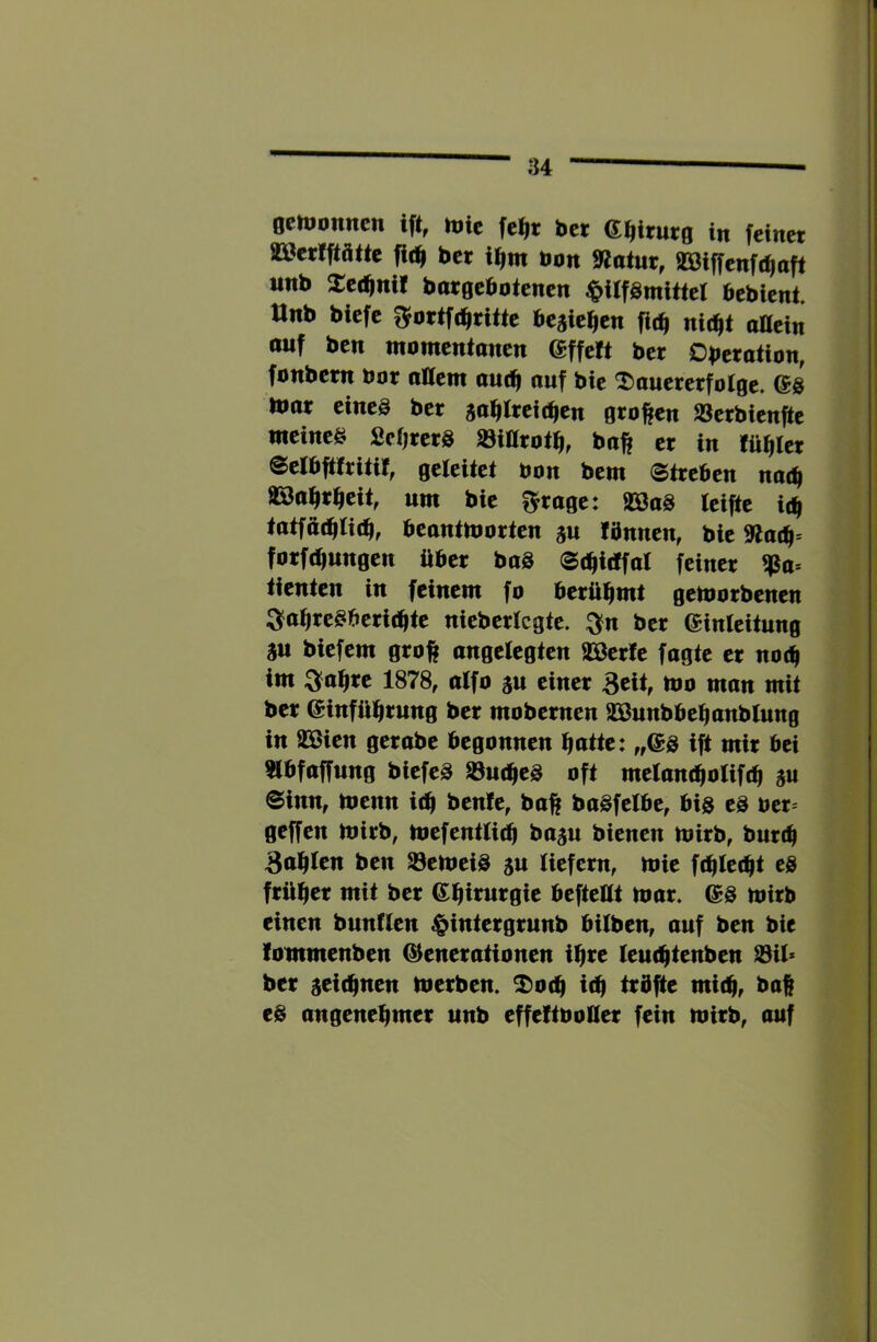 octuonncn i% tüit fc^t bet mtutq in feinet aSerfftätie fic^ bet i^m bon SJainr, SBiffenft^oft iinb Xec^ni! borgebotenen |>ilfSmittel bebient. Unb biefe gfortfcl^titte beaiefien fic^ nit^t oHein auf bcn momentoncn effe!t bet Obetation, fonbetn bot oaent out^ auf bie ^aueretfotge. @8 Ibat eine8 bet sabtreitben gtoften ajetbienfte meines fieOrctS »ittrotb, baft et in füllet ©elbfttritif, geleitet bon bem Streben nac^ aSa^rbeit, um bie fraget äöaS teifte i(b tatfö(btid^, beantmotten fbnnen, bie 9ladf- forf(bwngen über baö Sc^icffal feiner tienten in feinem fo berühmt getborbenen 3fa^reSberi(bte nieberlcgte. ^n bet einfeitung m biefem groft angelegten SBerfe fagte et no(^ im 3fa^re 1878, alfo gu einer Beit, mo man mit bet einfü^jtung bet mobetnen asßunbbe^anblung in aSien gerabe begonnen batte: „(£8 ift mit bei aibfaffung biefeS a3u(be8 oft melantboXiftb SU Sinn, menn i^ ben!e, baft baSfelbe, big eg bet^ geffen mirb, mefentti^ basu bienen mitb, buttb Balten ben Verneig 5U liefern, mie ftblecbt eg früher mit bet ebtnirgie befteClt mar. @g mirb einen bunflen ^intergrunb bilben, auf ben bie fommenben (Generationen ihre lembtenben a3U* ber ^tiä^ntn merben. ^0(b i(b trbfte mitbf baß eg angenehmer nnb effeftboüer fein mirb, auf