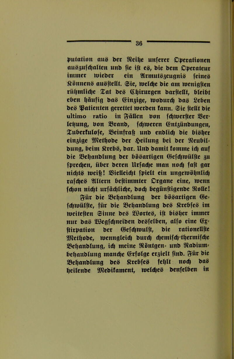Mutation au8 ber unfcrcr Ob^tationen ouSjufd)alten unb fie ift eä, bie bem Oberoteut immer mieber ein Slrmutöäeugniö feineä ^iönnenS auSfteUt. ®ie, tnelt^e bie am tnenigften rü^mlidie Xai beö Ql^irurgen barfteHt, bleibt eben l)äufig baö ^injige, mobureb bas Seben beS Patienten gerettet merben fann. ®ie fteHt bie ultimo ratio in flößen bon fc^ujerfter S3er= lebung, bon S3ranb, ft^meren ©ntjünbungen, Suberlulofe^ SSeinfra^i unb enblic^ bie bisher einsige 9Jlet^obe ber Teilung bei ber Sleubil* bung, beim ^rebS, bar. Unb bamit lomme iti^ auf bie aSelianblung ber bösartigen ©eft^UJülfte su fbrechen, über beren Urfadic man noüj faft gar nid)ts tbei^! ^ieüeidit fbielt ein ungeloö^nlicb rofdieS filtern beftimmter Organe eine, tbenn ft^on nic^t urffttblit^c, boeb begünftigenbe 9lolleI f^ür bie 23el|anblung ber bösartigen @e= fdimülfte, für bie 23ebanblung beS ^rebfeS im meiteften Sinne beS SSorteS, ift bisher immer nur baS SBegfdineiben beSfelben, alfo eine 6s* ftirbution ber @ef(^Umlft, bie rationeöfte 3Pletl)obe, menngleidi bureb d^emifc^ tbermifebe 23ebanblung, id| meine Slöntgen* unb 9labium* beljanblung mambe ©rfolge ersielt finb. I^ür bie S3ebanblung beS ^rebfeS fehlt no(b baS beilenbe SPlebilament, tuelcbcS benfelben in