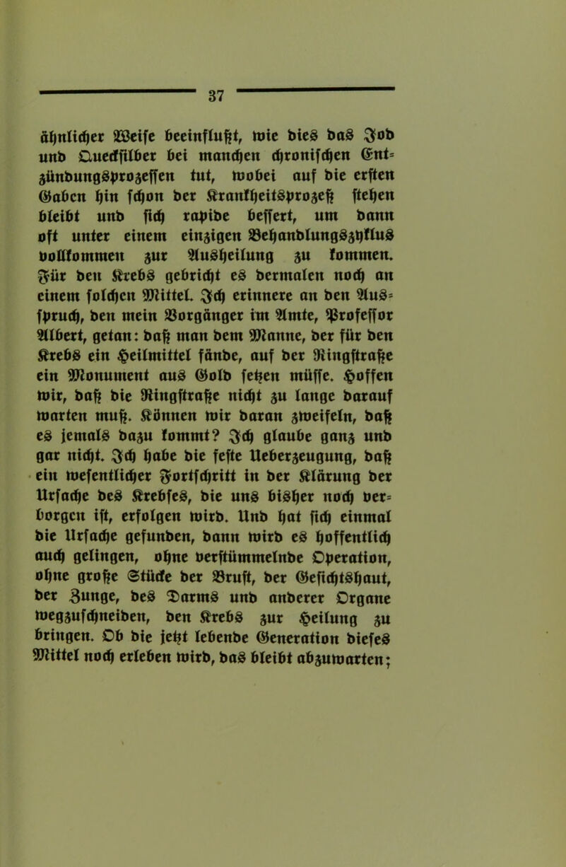 ä^n(i(^er SBeifc öcciiifluftt, ttiic bic8 baS ^ob unb DuccffUbcr bei manchen t^ronift^en @nt= 5ünbung3bi^0Scff^n tut, mobei auf bie erftcn @abcn ^iu ft^ou bcr ^rauI^eitSbi^oS^^ ftetjcn bteibt unb fi(^ rabibe beffert, um bann oft unter einem einzigen SBefianbtungSjbWM® ooatommeu jur ^uS^eitung au lommem ^ür bell Strebs gebricht eS bermaten noi^ an einem fotdjen SJtiitel. erinnere an ben 3tuä= f|iru(^, ben mein ajorgonger im 3tmte, ^Srofeffor aUbert, getan: baft man bem 9Wanne, ber für ben ^rebS ein ^eitmittet fänbe, auf ber 9tingftra|fe ein aWonnment auä @oIb fe^en müffe. .^offen mir, ba^ bie 9tingftra^e nic^t au fange barauf märten mn^. Sännen mir baran ameifetn, baft es jemals baau tommt? glaube gana unb gar nii^t, :^cb ^abe bie fefte Ueberaengung, ba^ • ein mefentfii^er ^ortfi^ritt in ber Klärung ber Urfat^e beS ÄrebfeS, bie nnS bisher not^ ber= borgen ift, erfolgen mirb. Unb ^at ftib einmal bie Urfaii^e gefunben, bann mirb eS ^offentliiü aui^ gelingen, o^ne oerftümmelnbe Db^tation, olmc grofte Stürfc ber »ruft, ber ©efubtSbaut, ber Bunge, beS ^armS unb anberer Organe lucgauft^neiben, ben ^rebS aur Teilung au bringen. Ob bie je^t lebenbe Generation biefeS fUlittel notb erleben mirb, baS bleibt abaumarten;