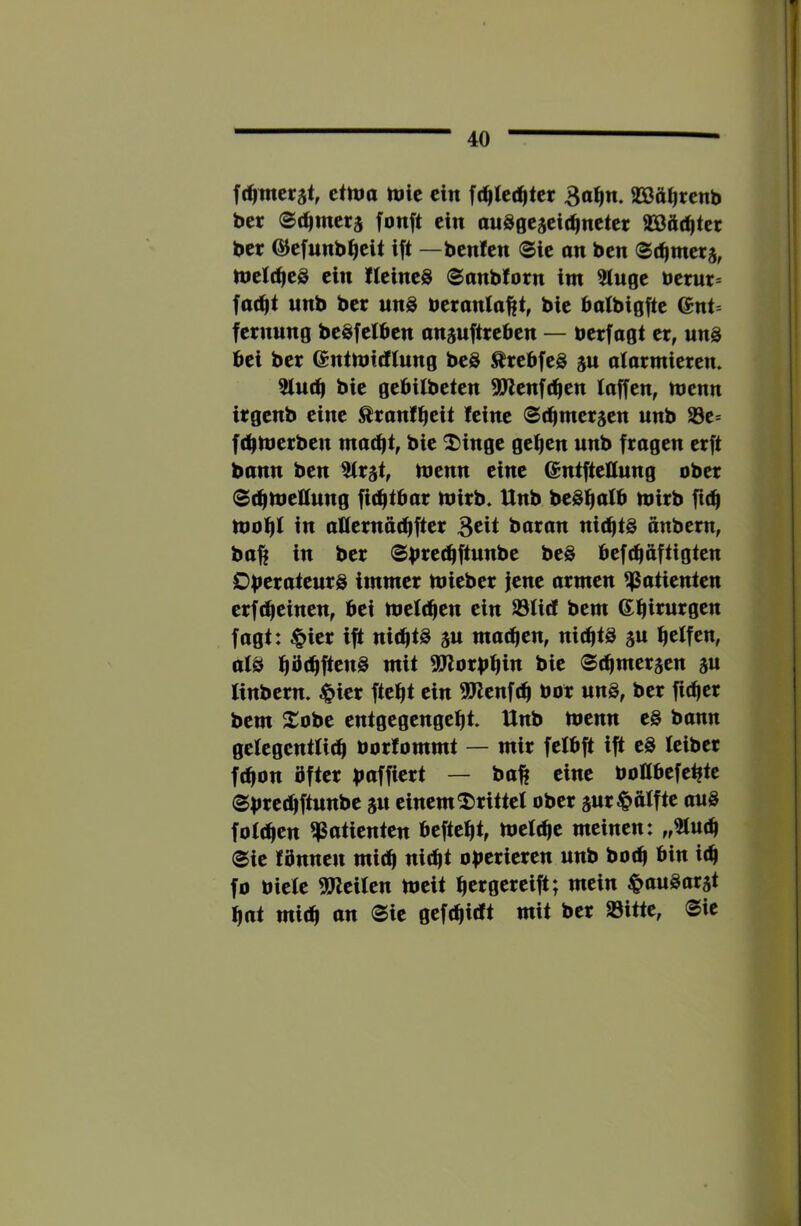 fd^wcrät, etnja njic ein fc^tc(^tct 3o^n. aSßätirenb bcr ec^mcrg fonft ein auSgcscit^nctcr aSßät^tcr bcr G^efunb^eit ift —benlen 0ic on ben metc^eS ein Ileineg 0anblorn im 2luge bcrur= fac^t «nb bet un8 beranla^t, bie batbigfte @nt= feruung beSfeiben anauftteben — betfagt er, unö bei bet entmidlung beS ÄtebfeS ju alarmieren. 5lu(b bie gebilbeten 5?ienf(ben laffen, menn irgenb eine ^ranlbcit leine Sebmerjen unb 23e* febmerben macht, bie ^inge geben unb fragen erft bonn ben 5Irät, menn eine ^ntftellung ober Stbmettung fiebtbar mirb. Unb beSb^ttb mirb fub mobl in atternöcbfter B^it baran nichts anbern, ba^ in ber ®bi^^<bftunbe beS befebaftigten Operateurs immer mieber fene armen Patienten erfebeinen, bei meicben ein S3Iirf bem Gbinirgen fagt: c^ier ift nichts ju machen, nichts ju helfen, als hbehftenS mit 3Jlorpbin t>ie ©cbmersen p linbern. $ier ftebt ein 9Jtenfcb bor unS, ber ficber bem 2^obe entgegengebt. Unb menn eS bann gelegentlich borfommt — mir felbft ift eS leibet febon öfter paffiert — ba^ eine boHbefeptc ©pre^ftunbe p einem 2)rittel ober pr Hälfte auS foicben Patienten beftebt, meicbe meinen: „3lucb ©ie lönnen mich nicht operieren unb boeb bin ich fo biete ^Weiten meit bergereift; mein ^anSat5t bat mich on ©ie gefebidt mit ber Sitte, ©ie