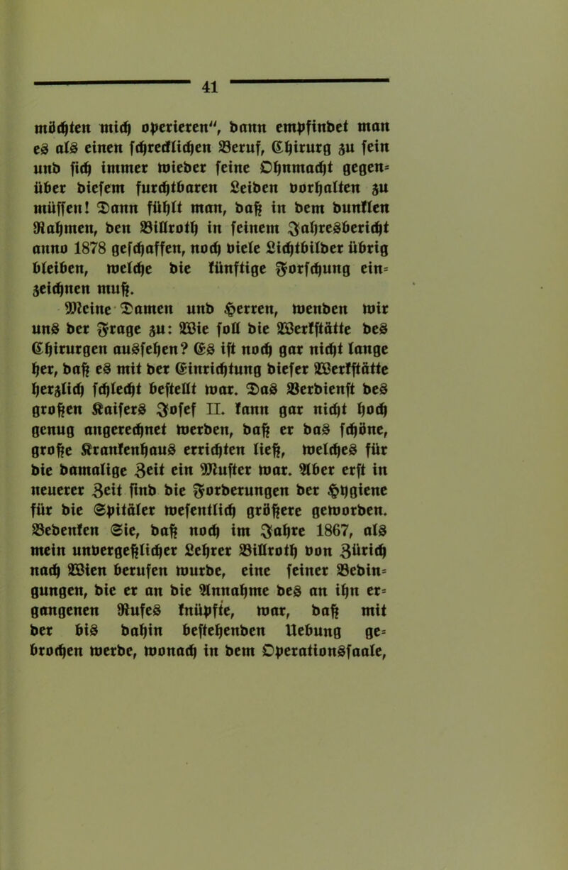 mi)(^ten mi(^ o|^crietcn'^ bann cmbfinbct mon eä alä einen ft^redUt^en 23eruf, ©^irurg ju fein unb fi(^ immer mieber feine Di^nmac^t 0egen= über biefem furchtbaren Seiben üorhalten ju müffen! 2)ann ftihtt man, bah i« t>cm bunflen 9iahmen, ben ©illroth in feinem Jahresbericht anno 1878 gefchaffen, noch biete Sichtbilber übrig bteiben, metche bie tünftige Jorfchung ein= zeichnen muh. 5?kine'tarnen unb |>erren, menben mir uns ber Jrage ju: SSßie folt bie SBertftütte beS Chirurgen auSfehen? ®S ift noch gar nicht lange her, bah mit ber Einrichtung biefer SBerlftatte herzlich fdjtecht beftellt mar. DaS 93erbienft beS groben ÄaiferS Jofef II. fann gar nicht hbch genug angerechnet merben, bah fchbne, grohe ÄranfenhauS errichten lieh, metcheS für bie bamatige 3cü ci« 5Wufter mar. 5lber erft in neuerer 3cit finb bie Jorberungen ber $h0icne für bie Spitater mefentlich gröbere gemorben. Sebenfen (Sie, bah «bch im Jahre 1867, ats mein unbergehticher fiehrer S3ittroth bon 3iii^tfh nach 93Bien berufen mürbe, eine feiner 93ebin= gungen, bie er an bie Annahme bes an ihn er= gangenen 9lufeS fnüpfte, mar, bah mit ber bis bahi« beftehenben Hebung ge= brochen merbe, monach in bem OberationSfaate,