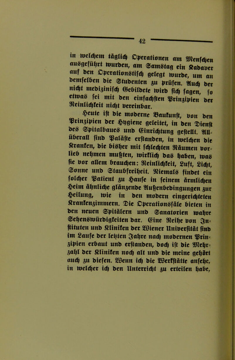 1 in mcldjem Olicrationcn am mtnfäien ausgcfü^rt hmrbcn, am ©omstag ein Äobaner auf ben OberationStife^ gelegt mürbe, um an bemfeiben bte ©tnbenten ju btüfen. «u* ber nid^lt mebiäinifrb OJebilbete mirb fic^ fagen, fo ^ttmg fei mit ben einfac^ften ^rinjibien' ber 9leinti(bfeit nicht öereinbar, feilte ift bie moberne 93au!unft, bon ben ^rinjibien ber $b0iene geleitet, in ben 2)ienit beä @bü(ii6nue3 unb Einrichtung gefteUt überaU finb ^atafte erftanben, in melchen bie Oranten, bie bisher mit f^te^ten 9täumen öor= Heb nehmen mußten, mirWich baS haben, mag fie bor altem brauchen: tReintichleit, Suft, Sicht, 0onne unb 0taubfreiheit. »tiemats finbet ein fbteher qsatient ju ^paufe in feinem ftrmtichen $eim ähnliibe gtän^enbe ^u^enbebingungen jur Leitung, mie in ben mobern eingerichteten ^rantenälmmern. 2)ie DberationSfale bieten in ben neuen 0büä(em unb Sanatorien mahre Sehensmürbigteiten bar. Eine »icihe bon ^n= ftituten unb ßliniten ber 233iener Uniberfitat finb im Saufe ber testen :^ahre no^ mobemen ^Prin= äibien erbaut unb erftanben, hoch ift bie ^ehr- saht ber ^tinifen no^ alt unb bie meine gehört auch 3« biefen. 233eun ich bie 393erfftattc auf ehe, in melcher ich ben Unterricht gu erteilen habe,