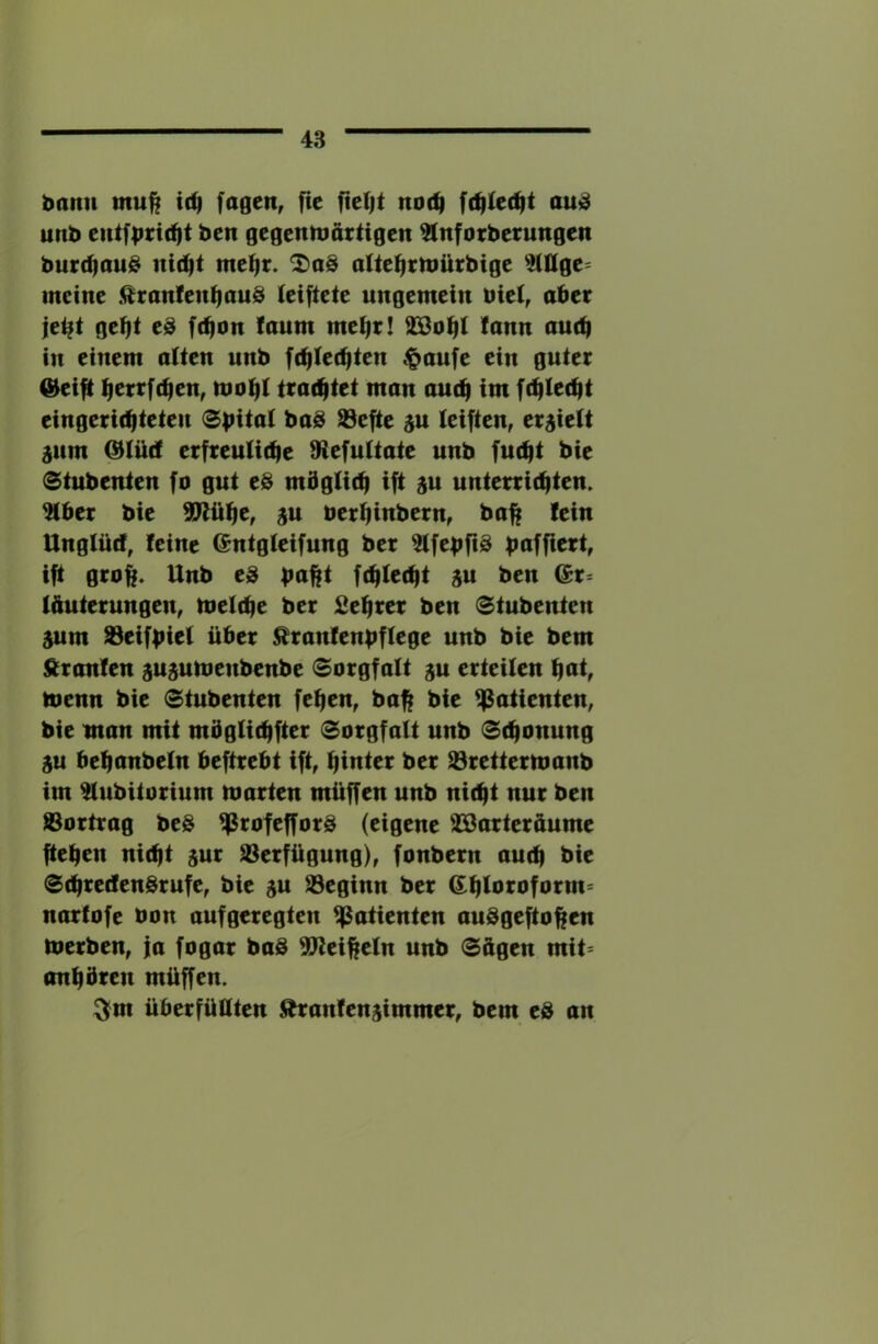 bann mu^ i(^ fagen, fie fteljt no(^ au)^ unb eutfprt(^t ben gegentuattigen ^nforberungen burd)au@ me^r. alte^rtoürbige ^2Ulge= meine .^ranlen^auS leiftete ungemein bie(, aber je^t gebt eS febon faum mehr! SBobt fann au(b in einem alten unb f(bte(bten $aufe ein guter (^eift berrfeben, mobt trachtet man auch im febteebt eingerichteten 0bita( ba@ 93efte (eiften, erhielt 5um @tücf erfreuliche fRefultate unb fucht bie 0tubenten fo gut e@ mdglich ift 3U unterrichten. 5lber bie SJltibCf ju berbinbern, bah tein Unglücf, feine Gntgleifung ber 3lfebfi8 b^ffi^t, ift groff. Unb eS b^tht fchlecht iu ben l&uterungen, melche ber Sebrer ben Stubenten 5um ^eifbiel über ^ranfenbflege unb bie bem ßranfen gu^umenbenbe (Sorgfalt ju erteilen b^t, toenn bie Stubenten feben, bah t>ic Patienten, bie man mit mbglichfter Sorgfalt unb Schonung SU behanbeln beftrebt ift, hinter ber 93rettermanb im ^ubitorium märten müffen unb nicht nur ben S3ortrag beS ^rofefforö (eigene Jöarteräume fteben nicht sur S3erfügung), fonbern auch t>ic SchreefenSrufe, bie ju beginn ber ß^hloi^oform« narfofe öon aufgeregten Patienten audgeftohen merben, ja fogar ba§ SReiheln unb Sügen mit* anbbren müffen. ^m überfüllten Äranfenjimmer, bem e& an