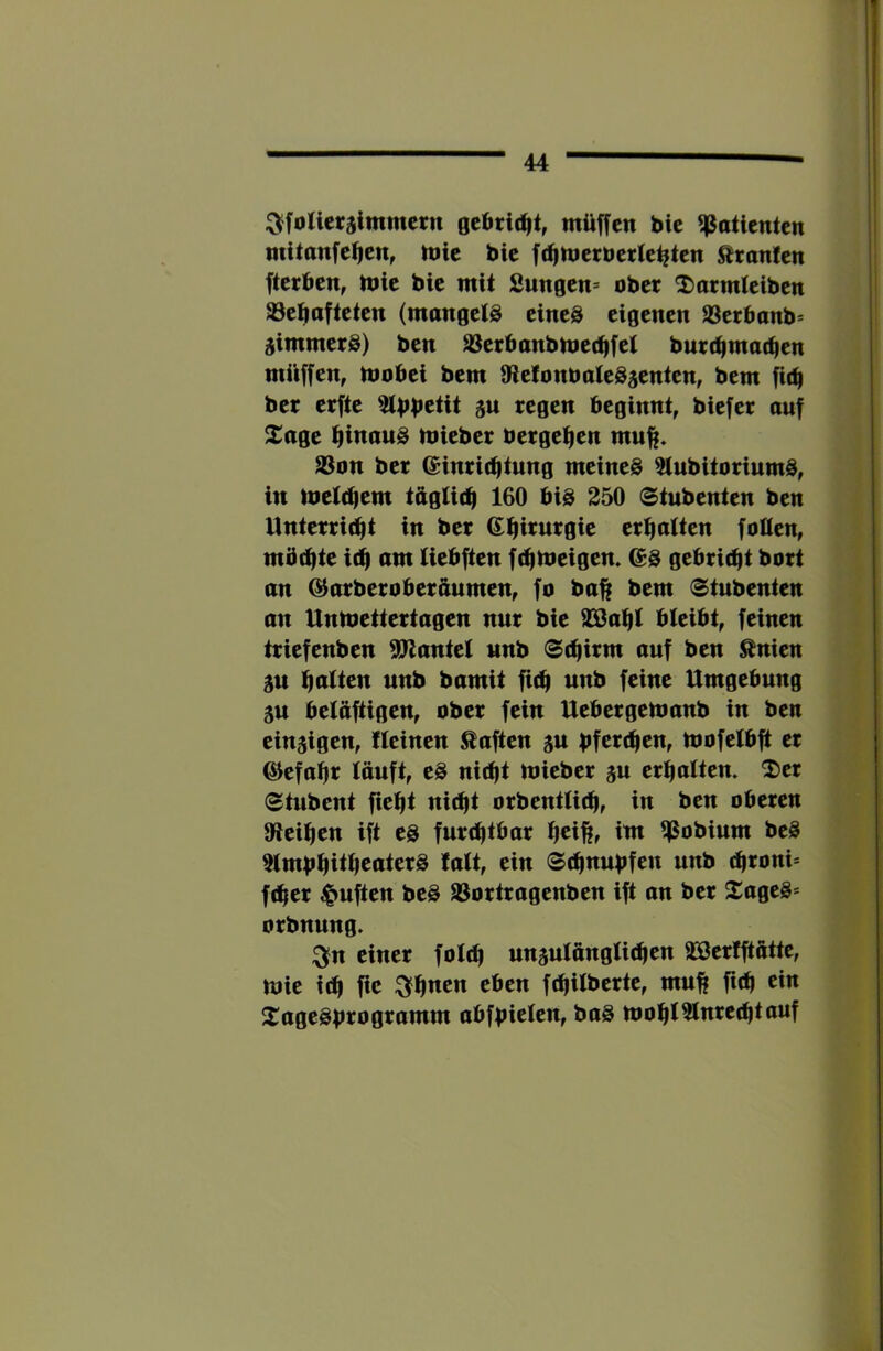 ———— 44 ^^foUctslmmcrn müffcn bic Patienten mitanfe^en, mic bic [(^metberle^ien Uranien fterben, lt»ic bic mit Sungen» ober 2)armlcibcn ^c^afteten (mangels eines eigenen Ißetbanb^ jimmerS) ben SSerbanbmet^fet burc^mat^en müffen, mobei bem »icfonbatcSacntcn, bem fit^ ber erfte SW regen beginnt, biefer auf Xage biwowS micber bergeben mn^. aSon ber Einrichtung meines atubitoriumS, in metebem tagticb 160 bis 250 Stubenten ben Unterriebt in ber Ebirurgie crbaltcn folten, mbebte i(b am Uebften ftbibeigen. ES gebriebt bort an Earberoberaumen, fo ba^ bem Stubenten an Unmettertagen nur bie a^abt bleibt, feinen triefenben aPtantel unb 8ebirm auf ben ^nien 5U batten unb bamit fieb unb feine Umgebung äu beläftigen, ober fein Uebergemanb in ben cinsigen, Weinen Äaften su bfereben, mofclbft er Ecfabr läuft, cS niebt micber ju crbaltcn. 2)cr Stubent fiebt niebt orbentlieb, in ben oberen Oteiben ift es furebtbar b^ißr im ^Pobium bcS aimbbitb^aterS lalt, ein Sebnubfen unb ebroni* feber duften bcS aSortragenben ift an ber XageS* orbnung. :^n einer foleb unjulangliebcn aSßcrfftätte, mic ieb ftc ^bnen eben febilberte, muß fieb ein XageSbrogramm abfbielcn, baS mobiainrccbtouf