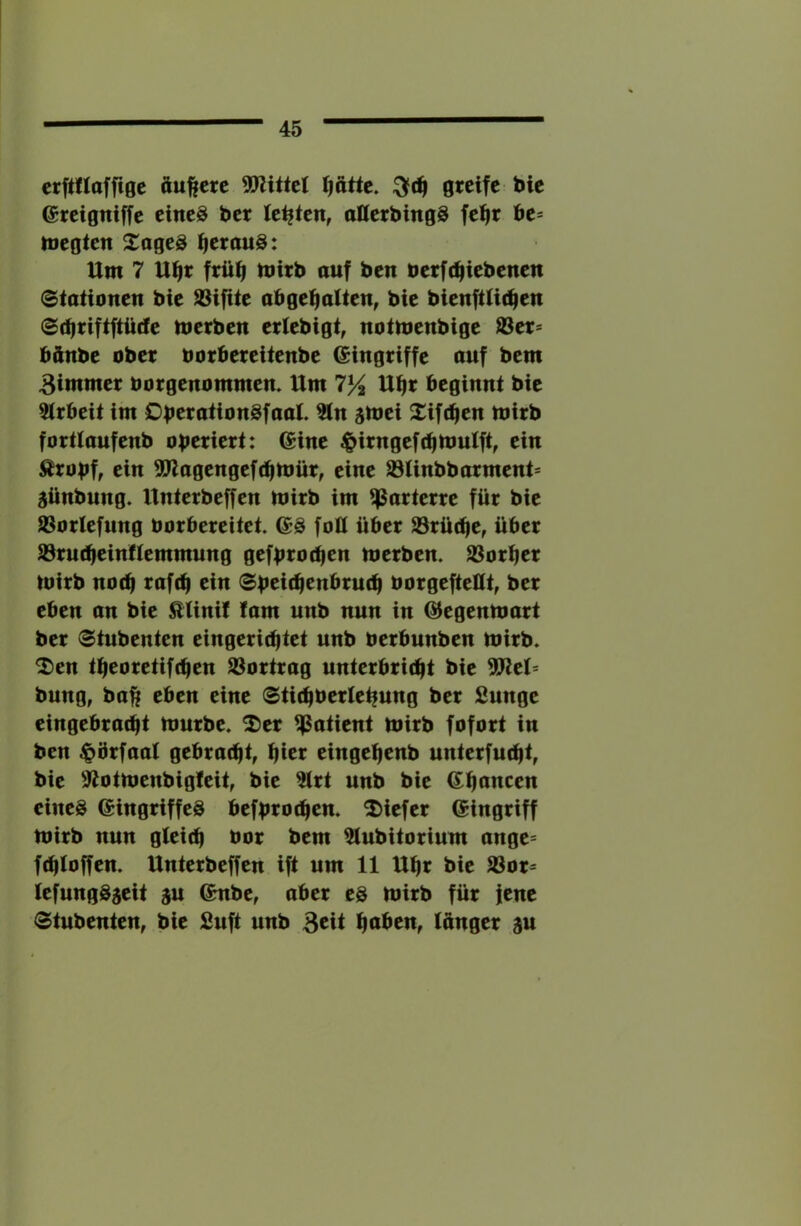 crftflaffigc äußere 5Wittct Ijattc. greife bie ereigniffc eincö ber lebten, atterbingS fefir be* toegten ^aged ^erauS: Um 7 Ufir frü^ mirb auf ben berft^iebenen Stationen bie S3ifite abgefialten, bie bienftUc^en Sdjriftftütfe merben erlebigt, notmenbige ®er= bftnbe ober borbereitenbe Eingriffe auf bem 3immer borgenommen. Um 75^ Ut|r beginnt bie 2trbeit im OberationSfaat. ?tn smei 2:iftf|en toirb forttaufenb operiert: 6ine ^irngefcptbulft, ein Äropf, ein SP^agengefdimür, eine S3Unbbarment= 5ünbung. Unterbeffen mirb im parterre für bie 93orlefnng borbereitet, ©ä foü über S3rü(pe, über 93ru(beinftemmung gefproipen merben. 33orber mirb noep raftp ein Speitpenbrutb borgefteQt, ber eben an bie Elinit lam unb nun in G^egenmart ber Stnbenten eingerieptet unb berbnnben mirb. 2)en tpeoretifdien SSortrag unterbricht bie Wth bung, ba^ eben eine Stichbertehnng ber Sunge eingebtadit mürbe, ^tx Patient mirb fofort in ben ^örfaal gebracht, h^r eingehenb nnterfucht, bie 'Jtotmenbigteit, bie ^rt nnb bie ßhnncen eines Eingriffes befprochen. 2)iefer Eingriff mirb nun gleich bor bem 5tubitorium ange= fchloffen. Unterbeffen ift um 11 Uhr bie S3or* tefungS5eit gn Enbe, aber es mirb für fene Stnbenten, bie Snft nnb h^üen, (ünger gn