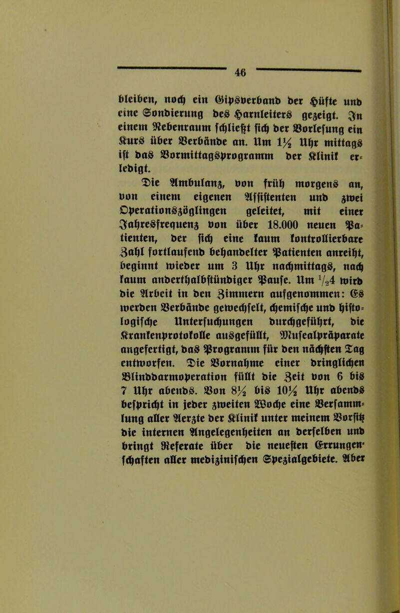 bteiaen, noc^ ein (^i|>äöcr6anb bcr ^üftc unb eilte (Sonbienmg beS ^»arnleiterS gejeigt einem ^Rebenraum f(^lie||t fic^ ber öotlcfung ein 9tm& über »erbftnbe an. Um VA U^t mittagg ift baS 93ormittaggbrogramm ber Ätinif er* tebigt. ^ic ^mbulanj, üon frül^ morgeng an, bon einem eigenen 5tffiftenten unb jmei OberationgjbgUngen geleitet, mit einer :3'a^regfreguena bon über 18.000 neuen ^a* tienten, ber fi(^ eine !aum lontrottierbare 3of|I fortlaufenb bel^anbelter Patienten anrei^t, beginnt mieber um 3 U^r nac^mittagg, nat^ faum anberti^albftünbiger ^aufc. Um 7^4 mirb bie 5trbcit in ben 3iwtn«rn auf genommen: (Sg merben S3erbünbe gemectifeU, (^emifd^e unb fiifto* (ogif(^e Unterfm^ungen burefj geführt, bie .^ranlenbrotofoUe auggefüHt, ^ufeatbtüfmrate angefertigt, bag Programm für ben nüd^ften Xag entmorfen. ^ic 93ornaI)me einer bringtidfen S3Unbbarmoberation füUt bie 3cit bon 6 big 7 U^r abenbg. 33on S% big 10^ Ut|r abenbg befbtic^t in jeber gmeiten SSJod^e eine SSerfamm* tung aller ^terjte ber ^tini! unter meinem SSorflb bie internen ?(ngelegen^citen an berfetben unb bringt Oieferate über bie neueften (Errungen' fc^aften attcr mebijinifcfien Spt^ialqtbitit. 2iber