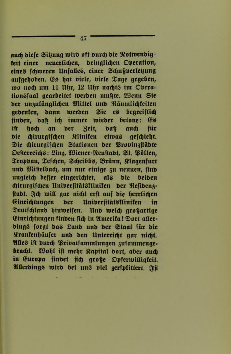 au(^ bicfc 0i^ung itJirb oft burdj bic 9JotttJcnbig= feit einer neuerllrfien, bringUdjen Dberotion, eines ftfinjeren UnfotteS, einer ©c^ufiberte^ung aufgefioben. (SS t|ot biele, biete Xoge gegeben, »bo not^ um 11 Ubr, 12 U^r naefits im 0|?era= tionSfaal gearbeitet merben mu^te. S[9enn 0ie ber unsulöngti(^en Mittel unb 9tanm(i(i)feiten gebenfen, bann merben <Sie eS begreifticb finben, ba|f id^ immer mieber betone: (SS ift ^o(^ an ber ou(^ für bie (^intrgifd)en ^Unilen etmaS gefc^ie^t. I)ie ttjirurgifcben Stationen ber ^robinsftübte DefterreiebS: Sinj, a®iener=9ieuftabt, <Bt Sötten, Xrobfntu, Xefdien, Scheibbs, Sörünn, Älagenfurt unb 5)ZifteIba(b, um nur einige au nennen, finb ungleich beffer eingerichtet, als bie beiben chirurgifchen UniberfitätSIlinilen ber 8lefibena= ftabt :3fch mill gar nid|t erft auf bic hci^^idicu Einrichtungen ber UniberfctatSflinifen in ^eutfchlanb hlnmeifen. Unb melch großartige Einrichtungen finben fich in ^merifa! 2)ort aller* bingS forgt baS Sanb unb ber Staat für bie ^ranlenhaufer unb ben Unterricht gar nicht. ?(neS ift burch ^ribatfammlungen aufammenge* bracht. ÜIBohl ift mehr ^abital bort, aber auch in Europa finbet fich Obfermilligleit. tlllerbingS mirb bei unS biel aerfblittert. ^ft