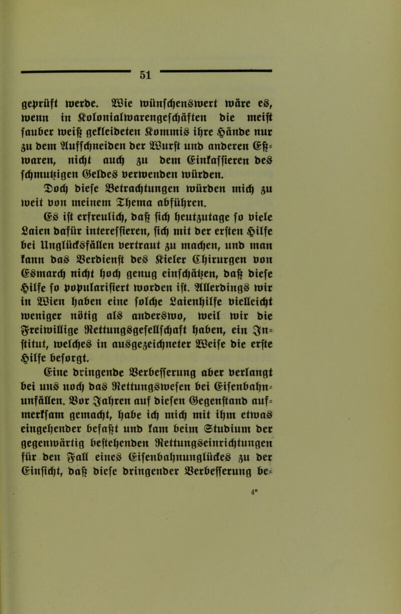 ge|>tüft merbe. 2Bte münf(^en3)tiert ttiäre menn in ^oioniainmtengeft^afien bte meifi faubcr tnci^ gcficibctcn Commis i^rc ^änbc nur gu bcm 5luff(^nciben bcr äöurft unb anbcrcn nmren, nic^i ou(^ ju bcm (Jinfafficrcn bcS [(^mu^tgen ©cJbcS bermenben mürben. 2)0(ü biefc S3etra(^tungen mürben mtc^ ju mcit bon meinem X^cma nbfü^ren. ift crfrentit^, ba^ fic^l ^eutjutage fo bielc Soicn bofür intercfficrcn, mit bcr crftcn ^itfc bei UngtütfSfaüen bertraut gu matten, unb man !ann boS Jßcrbienft bcS Bieter Gi^irurgcn bon @Smar(b nic^t ^ocb genug einftba^em ba|f biefe ^ilfc fo bobularifiert morben ift. ^üerbing^ mir in SBien eine fotcbe SaienbUfe bietteifbt meniger nötig a(S anberSmo, meit mir bie ^reimiltige a^cttungSgefcttfcbaft f^ahcn, ein :3?n= ftitnt, metcbeS in anSgcjcitbnctcr SScifc bie crfte ^ilfe bcforgt. eine bringcnbc SSerbcfferung ober bertangt bei uns nod) baS 9iettungsmefen bei eifenbabn^ unfäKcn. SSor ^obrcn auf biefen ©cgenftanb auf= merlfam gemacht, fiabt icb mich mit ibm etmaS cingcbenbcr befaßt unb fam beim (Stubinm bcr gegenmürtig beftebenben 9lettungScinricbtungen für ben f^aü eines eifenbabnungtücteS ju ber einficbt, baft biefe bringenber SScrbcffcrung be= 4*